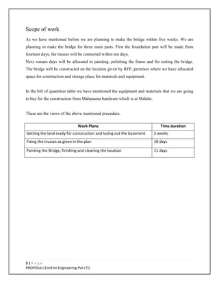 5 | P a g e
PROPOSAL|ConFire Engineering Pvt LTD.
Scope of work
As we have mentioned before we are planning to make the bridge within five weeks. We are
planning to make the bridge for three main parts. First the foundation part will be made from
fourteen days, the trusses will be connected within ten days.
Next remain days will be allocated to painting, polishing the frame and for testing the bridge.
The bridge will be constructed on the location given by RFP, premises where we have allocated
space for construction and storage place for materials and equipment.
In the bill of quantities table we have mentioned the equipment and materials that we are going
to buy for the construction from Mahanama hardware which is at Malabe.
These are the views of the above mentioned procedure.
Work Plane Time duration
Getting the land ready for construction and laying out the basement 2 weeks
Fixing the trusses as given in the plan 10 days
Painting the Bridge, finishing and cleaning the location 11 days
 