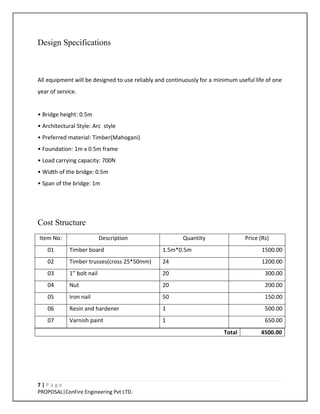 7 | P a g e
PROPOSAL|ConFire Engineering Pvt LTD.
Design Specifications
All equipment will be designed to use reliably and continuously for a minimum useful life of one
year of service.
• Bridge height: 0.5m
• Architectural Style: Arc style
• Preferred material: Timber(Mahogani)
• Foundation: 1m x 0.5m frame
• Load carrying capacity: 700N
• Width of the bridge: 0.5m
• Span of the bridge: 1m
Cost Structure
Item No: Description Quantity Price (Rs)
01 Timber board 1.5m*0.5m 1500.00
02 Timber trusses(cross 25*50mm) 24 1200.00
03 1” bolt nail 20 300.00
04 Nut 20 200.00
05 Iron nail 50 150.00
06 Resin and hardener 1 500.00
07 Varnish paint 1 650.00
Total 4500.00
 