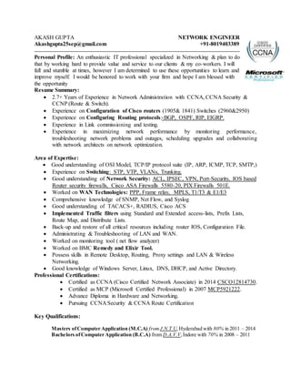 AKASH GUPTA NETWORK ENGINEER
Akashgupta25sep@gmail.com +91-8019403389
Personal Profile: An enthusiastic IT professional specialized in Networking & plan to do
that by working hard to provide value and service to our clients & my co-workers. I will
fall and stumble at times, however I am determined to use these opportunities to learn and
improve myself. I would be honored to work with your firm and hope I am blessed with
the opportunity
Resume Summary:
 2.7+ Years of Experience in Network Administration with CCNA, CCNA Security &
CCNP (Route & Switch).
 Experience on Configuration of Cisco routers (1905& 1841) Switches (2960&2950)
 Experience on Configuring Routing protocols:-BGP, OSPF, RIP, EIGRP.
 Experience in Link commissioning and testing.
 Experience in maximizing network performance by monitoring performance,
troubleshooting network problems and outages, scheduling upgrades and collaborating
with network architects on network optimization.
Area of Expertise:
 Good understanding of OSI Model, TCP/IP protocol suite (IP, ARP, ICMP, TCP, SMTP,)
 Experience on Switching: STP, VTP, VLANs, Trunking.
 Good understanding of Network Security: ACL, IPSEC, VPN, Port-Security, IOS based
Router security firewalls, Cisco ASA Firewalls 5580-20, PIX Firewalls 501E.
 Worked on WAN Technologies: PPP, Frame relay, MPLS, T1/T3 & E1/E3
 Comprehensive knowledge of SNMP, Net Flow, and Syslog
 Good understanding of TACACS+, RADIUS, Cisco ACS
 Implemented Traffic filters using Standard and Extended access-lists, Prefix Lists,
Route Map, and Distribute Lists.
 Back-up and restore of all critical resources including router IOS, Configuration File.
 Administrating & Troubleshooting of LAN and WAN.
 Worked on monitoring tool ( net flow analyzer)
 Worked on BMC Remedy and Elixir Tool.
 Possess skills in Remote Desktop, Routing, Proxy settings and LAN & Wireless
Networking.
 Good knowledge of Windows Server, Linux, DNS, DHCP, and Active Directory.
Professional Certifications:
 Certified as CCNA (Cisco Certified Network Associate) in 2014 CSCO12814730.
 Certified as MCP (Microsoft Certified Professional) in 2007 MCP5921222.
 Advance Diploma in Hardware and Networking.
 Pursuing CCNA Security & CCNA Route Certification
Key Qualifications:
Masters ofComputer Application (M.C.A) fromJ.N.T.U,Hyderabad with 80% in 2011 – 2014
Bachelors ofComputer Application (B.C.A) from D.A.V.V,Indore with 70% in 2008 – 2011
 