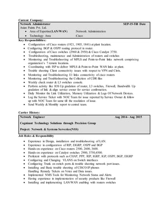 Current Company:
Network Administrator
Asian Paints Pvt. Ltd.
 Area of Expertise(LAN/WAN) :Network Administration
 Technology Area :Cisco
SEP-15-Till Date
Key Responsibilities:
 Configuration of Cisco routers (1921, 1905, 1841) at plant location.
 Configuring BGP & OSPF routing protocol in router.
 Configuration of Cisco switches (2960 & 2950) & Cisco Catalyst 3750.
 Troubleshooting, maintenance and Administration of routers and switches
 Monitoring and Troubleshooting of MPLS and Point-to-Point links network comprising
organization’s 7 remote locations.
 Coordinating with ISP to deliver MPLS & Point-to-Point WAN links at plant.
 Trouble shooting Client connectivity issues with respect to VPN and Citrix.
 Monitoring and Troubleshooting E1 links connectivity of cisco routers
 Monitoring and Troubleshooting the Collection of CDR files
 Weekly check router & L3 switches console.
 Perform activity like IOS Up gradation of router, L3 switches, Firewall, Bandwidth Up
gradation of link & align service owner for service confirmation.
 Daily Monitor the Link Utilization, Memory Utilization & Logs Of Network Devices.
 Log the Service Ticket with NOC Team for issue reported by Service Owner & follow
up with NOC Team for same till the resolution of issue.
 Send Weekly & Monthly report to central team.
Carrier History:
Network Engineer
Cognizant Technology Solutions through Precision Group
Project: Network & Systems Serveries(NSS)
Aug 2014– Aug 2015
Job Roles & Responsibility
 Experience in Design, installation and troubleshooting of LAN.
 Experience in configuration of RIP, EIGRP, OSPF and BGP
 Hands-on experience on Cisco routers 2500, 2600, 3600.
 Hands-on experience on Catalyst switches 2900, 3750,4500.
 Proficient with protocols such as CHAP, PPP, RIP, IGRP, IGP, OSPF, BGP, EIGRP
 Configuring and Changing VLANS on Switch interfaces
 Configuring Trunk on switch ports & trouble shooting network port issues.
 Installing and Basic trouble shooting of CISCO IP phones
Handling Remedy Tickets on Voice and Data issues.
 Implemented NMS Tools for Monitoring Network Status and Alerts
 Having experience in implementation of security products like Firewall
 Installing and implementing LAN/WAN enabling with routers switches
 