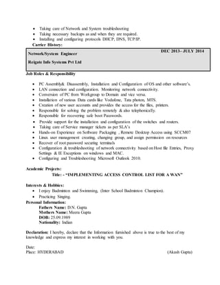  Taking care of Network and System troubleshooting
 Taking necessary backups as and when they are required.
 Installing and configuring protocols DHCP, DNS, TCP/IP.
Carrier History:
Network/System Engineer
Reigate Info Systems Pvt Ltd
DEC 2013– JULY 2014
Job Roles & Responsibility
 PC Assembly& Disassembly, Installation and Configuration of OS and other software’s.
 LAN connection and configuration. Monitoring network connectivity.
 Conversion of PC from Workgroup to Domain and vice versa.
 Installation of various Data cards like Vodafone, Tata photon, MTS.
 Creation of new user accounts and provides the access for the files, printers.
 Responsible for solving the problem remotely & also telephonically.
 Responsible for recovering safe boot Passwords.
 Provide support for the installation and configuration of the switches and routers.
 Taking care of Service manager tickets as per SLA’s
 Hands-on Experience on Software Packaging , Remote Desktop Access using SCCM07
 Linux user management creating, changing group, and assign permission on resources
 Recover of root password securing terminals
 Configuration & troubleshooting of network connectivity based on Host file Entries, Proxy
Settings & IE Exceptions on windows and MAC.
 Configuring and Troubleshooting Microsoft Outlook 2010.
Academic Projects:
Title: - “IMPLEMENTING ACCESS CONTROL LIST FOR A WAN”
Interests & Hobbies:
 I enjoy Badminton and Swimming, (Inter School Badminton Champion).
 Practicing Singing.
Personal Information:
Fathers Name: D.N. Gupta
Mothers Name: Meera Gupta
DOB: 25.09.1989
Nationality: Indian
Declaration: I hereby, declare that the Information furnished above is true to the best of my
knowledge and express my interest in working with you.
Date:
Place: HYDERABAD (Akash Gupta)
 