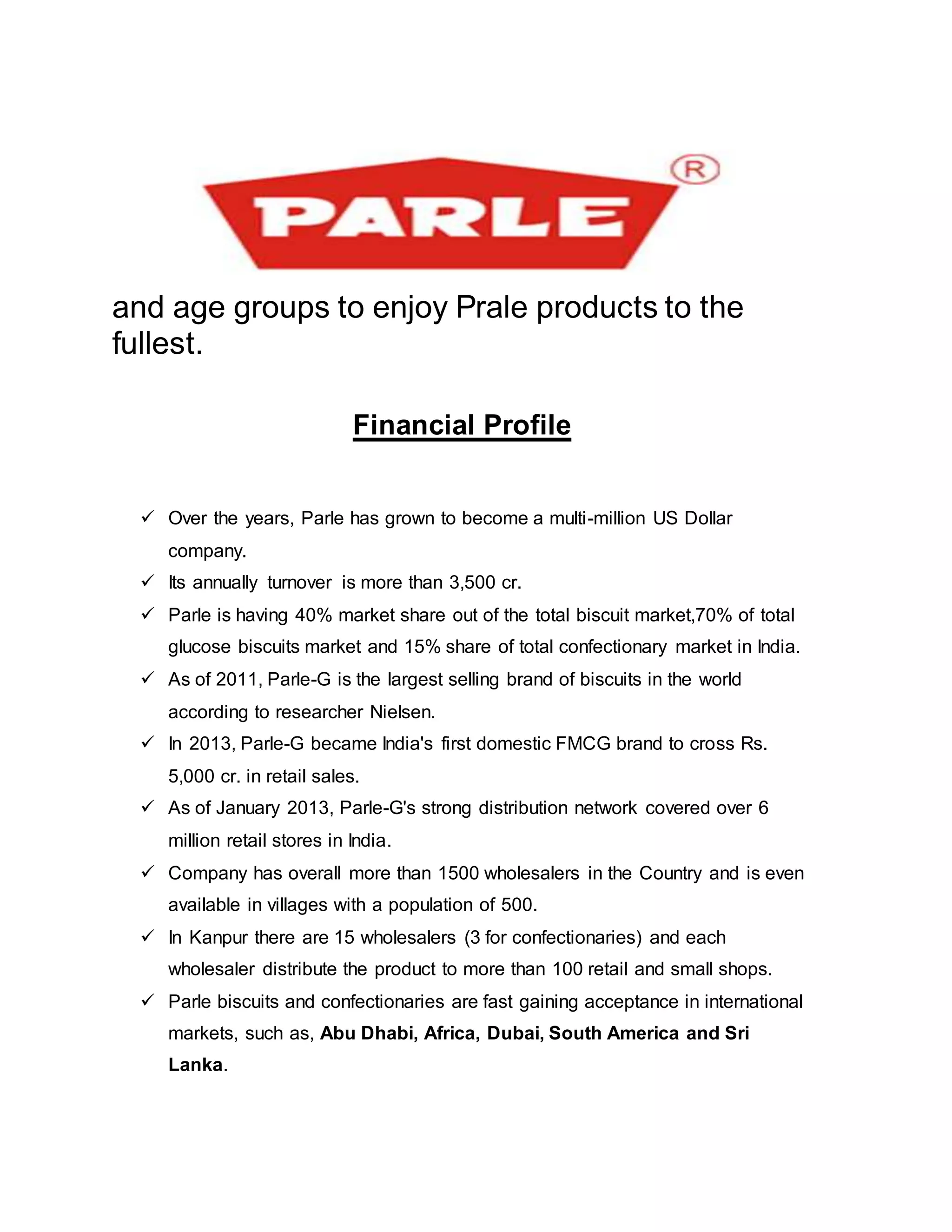 and age groups to enjoy Prale products to the
fullest.
Financial Profile
 Over the years, Parle has grown to become a multi-million US Dollar
company.
 Its annually turnover is more than 3,500 cr.
 Parle is having 40% market share out of the total biscuit market,70% of total
glucose biscuits market and 15% share of total confectionary market in India.
 As of 2011, Parle-G is the largest selling brand of biscuits in the world
according to researcher Nielsen.
 In 2013, Parle-G became India's first domestic FMCG brand to cross Rs.
5,000 cr. in retail sales.
 As of January 2013, Parle-G's strong distribution network covered over 6
million retail stores in India.
 Company has overall more than 1500 wholesalers in the Country and is even
available in villages with a population of 500.
 In Kanpur there are 15 wholesalers (3 for confectionaries) and each
wholesaler distribute the product to more than 100 retail and small shops.
 Parle biscuits and confectionaries are fast gaining acceptance in international
markets, such as, Abu Dhabi, Africa, Dubai, South America and Sri
Lanka.
 