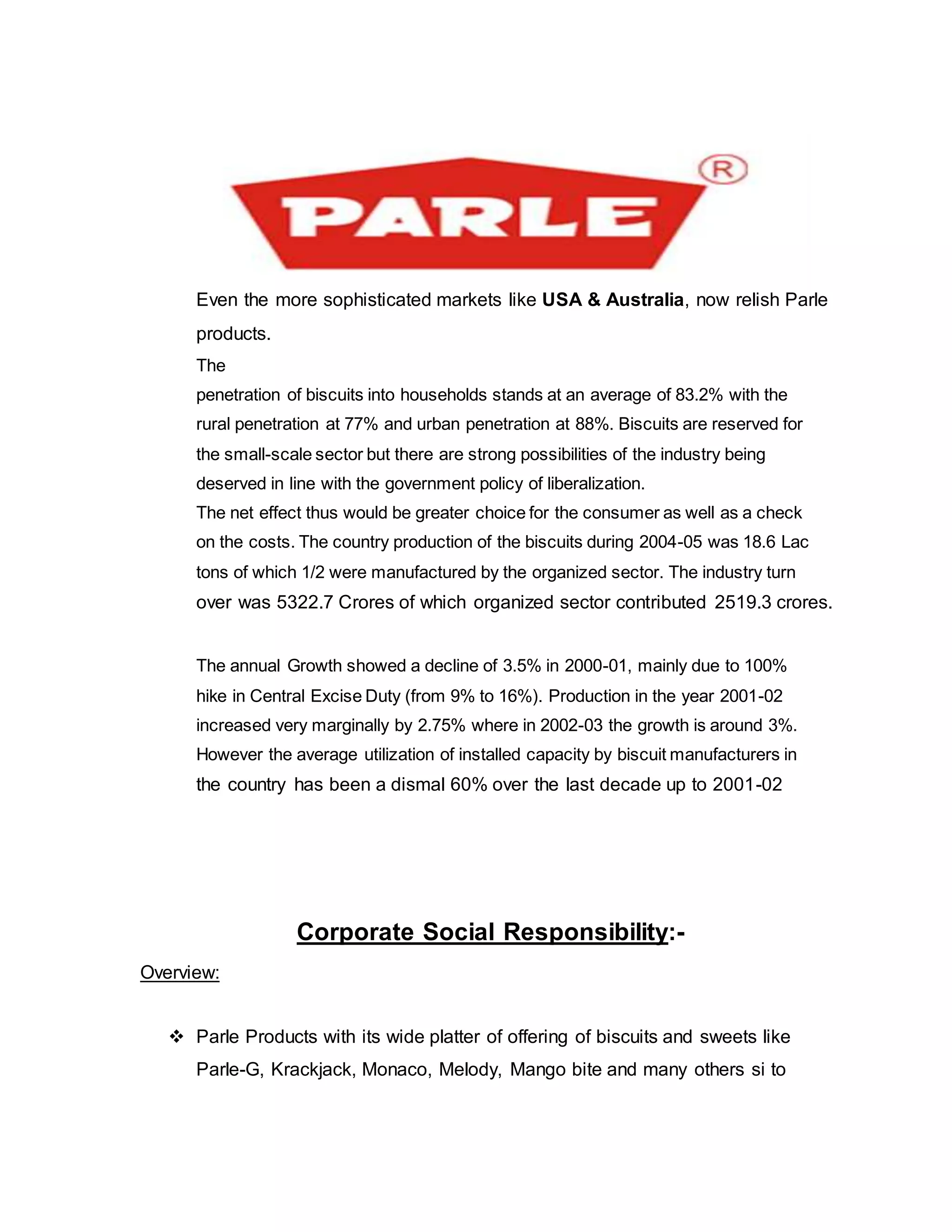 Even the more sophisticated markets like USA & Australia, now relish Parle
products.
The
penetration of biscuits into households stands at an average of 83.2% with the
rural penetration at 77% and urban penetration at 88%. Biscuits are reserved for
the small-scale sector but there are strong possibilities of the industry being
deserved in line with the government policy of liberalization.
The net effect thus would be greater choice for the consumer as well as a check
on the costs. The country production of the biscuits during 2004-05 was 18.6 Lac
tons of which 1/2 were manufactured by the organized sector. The industry turn
over was 5322.7 Crores of which organized sector contributed 2519.3 crores.
The annual Growth showed a decline of 3.5% in 2000-01, mainly due to 100%
hike in Central Excise Duty (from 9% to 16%). Production in the year 2001-02
increased very marginally by 2.75% where in 2002-03 the growth is around 3%.
However the average utilization of installed capacity by biscuit manufacturers in
the country has been a dismal 60% over the last decade up to 2001-02
Corporate Social Responsibility:-
Overview:
 Parle Products with its wide platter of offering of biscuits and sweets like
Parle-G, Krackjack, Monaco, Melody, Mango bite and many others si to
 