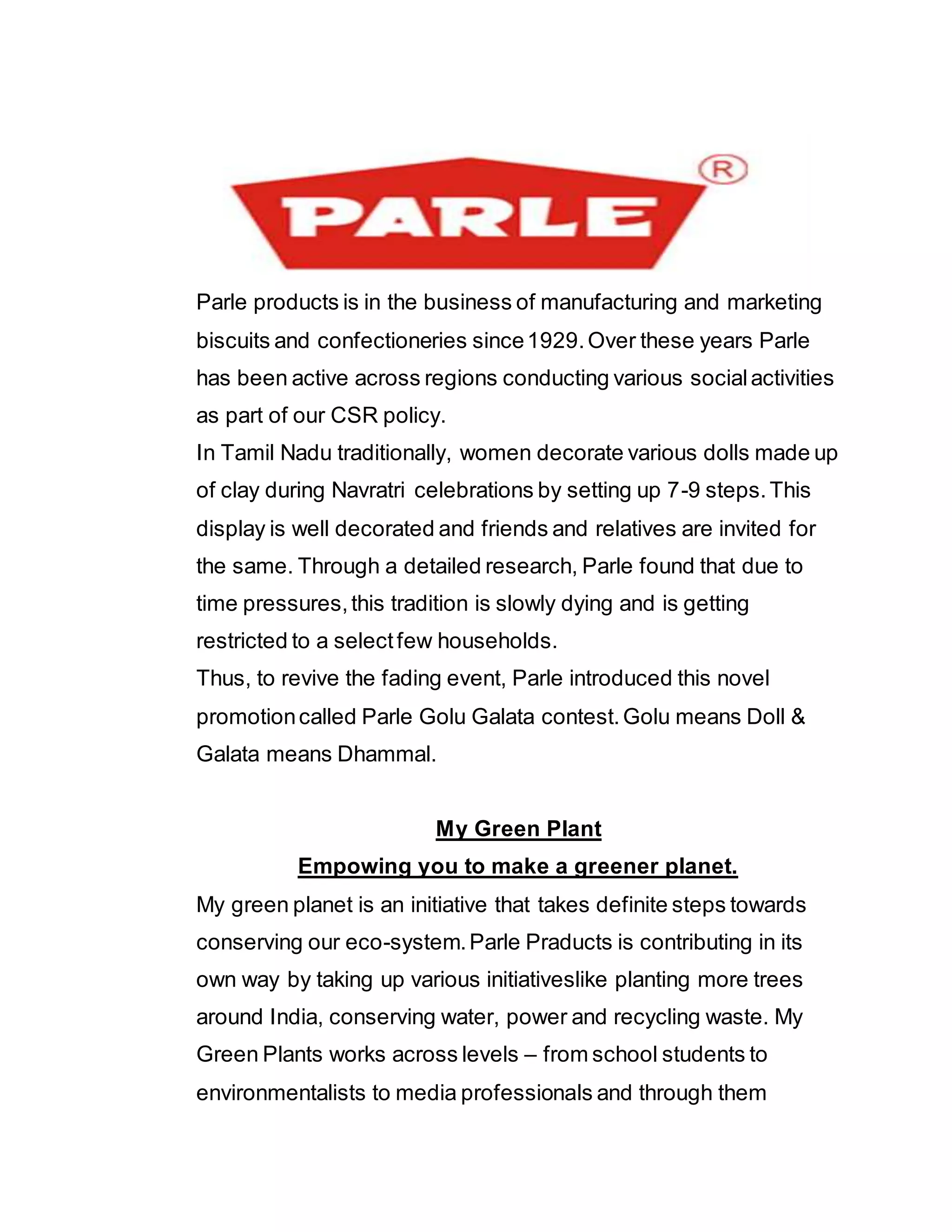 Parle products is in the business of manufacturing and marketing
biscuits and confectioneries since1929.Over these years Parle
has been active across regions conducting various socialactivities
as part of our CSR policy.
In Tamil Nadu traditionally, women decorate various dolls made up
of clay during Navratri celebrations by setting up 7-9 steps.This
display is well decorated and friends and relatives are invited for
the same. Through a detailed research, Parle found that due to
time pressures,this tradition is slowly dying and is getting
restricted to a selectfew households.
Thus, to revive the fading event, Parle introduced this novel
promotioncalled Parle Golu Galata contest.Golu means Doll &
Galata means Dhammal.
My Green Plant
Empowing you to make a greener planet.
My green planet is an initiative that takes definite steps towards
conserving our eco-system.Parle Praducts is contributing in its
own way by taking up various initiativeslike planting more trees
around India, conserving water, power and recycling waste. My
Green Plants works across levels – from school students to
environmentalists to media professionals and through them
 