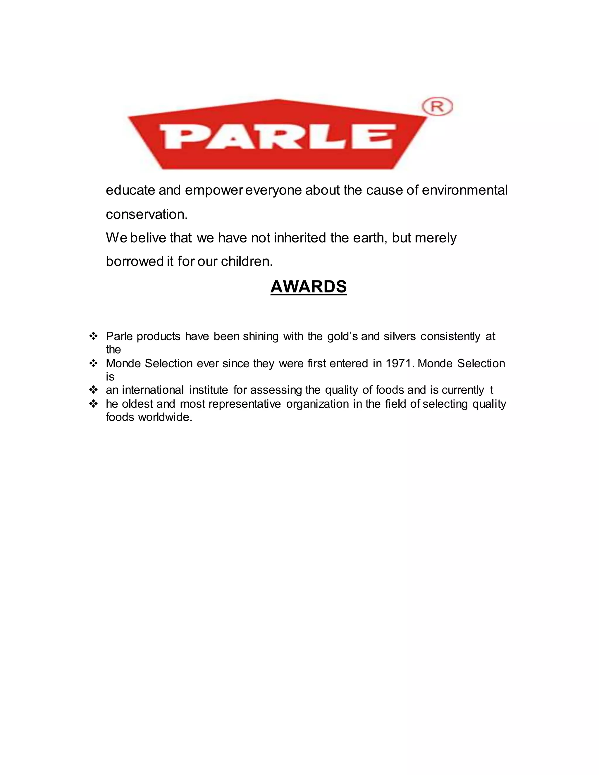 educate and empowereveryone about the cause of environmental
conservation.
We belive that we have not inherited the earth, but merely
borrowed it for our children.
AWARDS
 Parle products have been shining with the gold’s and silvers consistently at
the
 Monde Selection ever since they were first entered in 1971. Monde Selection
is
 an international institute for assessing the quality of foods and is currently t
 he oldest and most representative organization in the field of selecting quality
foods worldwide.
 