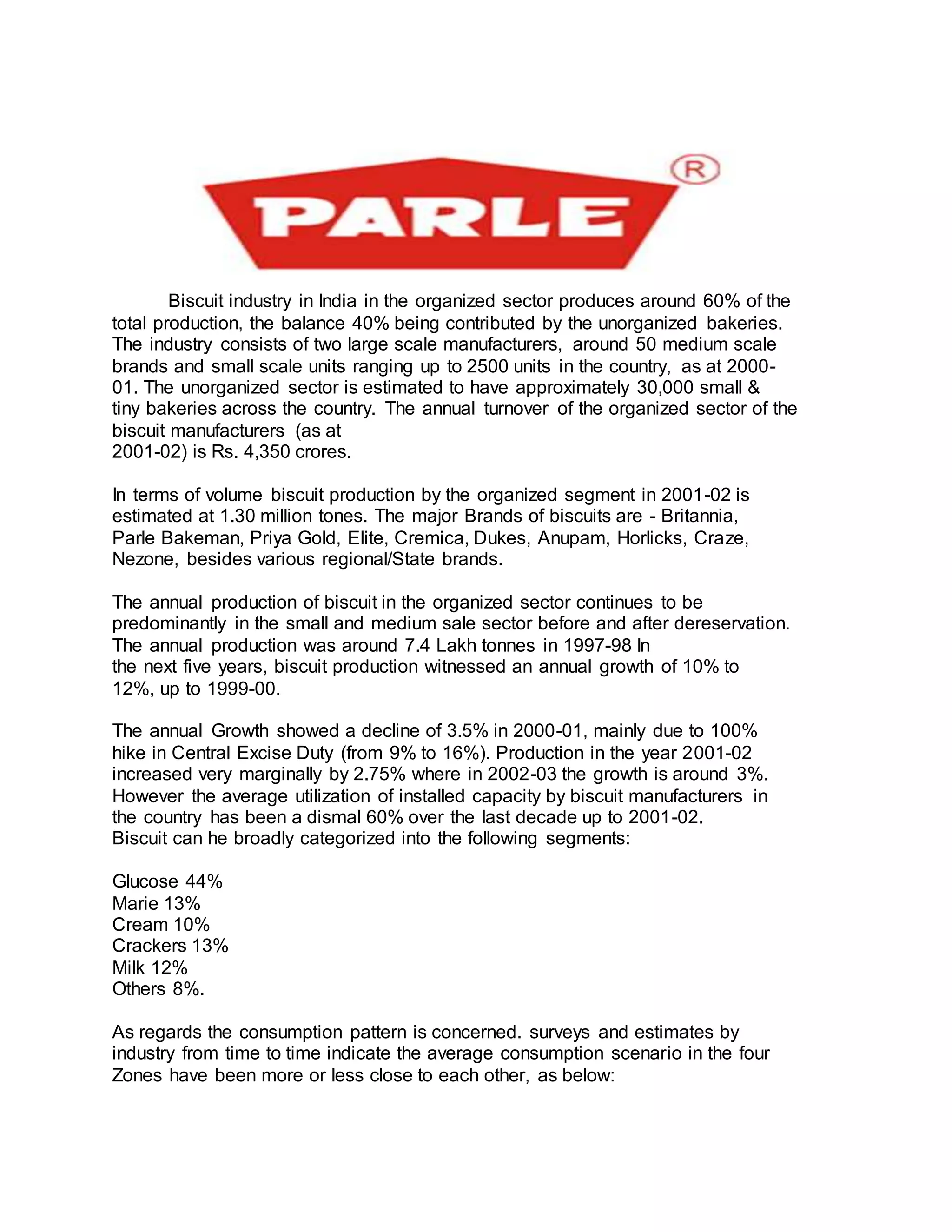 Biscuit industry in India in the organized sector produces around 60% of the
total production, the balance 40% being contributed by the unorganized bakeries.
The industry consists of two large scale manufacturers, around 50 medium scale
brands and small scale units ranging up to 2500 units in the country, as at 2000-
01. The unorganized sector is estimated to have approximately 30,000 small &
tiny bakeries across the country. The annual turnover of the organized sector of the
biscuit manufacturers (as at
2001-02) is Rs. 4,350 crores.
In terms of volume biscuit production by the organized segment in 2001-02 is
estimated at 1.30 million tones. The major Brands of biscuits are - Britannia,
Parle Bakeman, Priya Gold, Elite, Cremica, Dukes, Anupam, Horlicks, Craze,
Nezone, besides various regional/State brands.
The annual production of biscuit in the organized sector continues to be
predominantly in the small and medium sale sector before and after dereservation.
The annual production was around 7.4 Lakh tonnes in 1997-98 In
the next five years, biscuit production witnessed an annual growth of 10% to
12%, up to 1999-00.
The annual Growth showed a decline of 3.5% in 2000-01, mainly due to 100%
hike in Central Excise Duty (from 9% to 16%). Production in the year 2001-02
increased very marginally by 2.75% where in 2002-03 the growth is around 3%.
However the average utilization of installed capacity by biscuit manufacturers in
the country has been a dismal 60% over the last decade up to 2001-02.
Biscuit can he broadly categorized into the following segments:
Glucose 44%
Marie 13%
Cream 10%
Crackers 13%
Milk 12%
Others 8%.
As regards the consumption pattern is concerned. surveys and estimates by
industry from time to time indicate the average consumption scenario in the four
Zones have been more or less close to each other, as below:
 