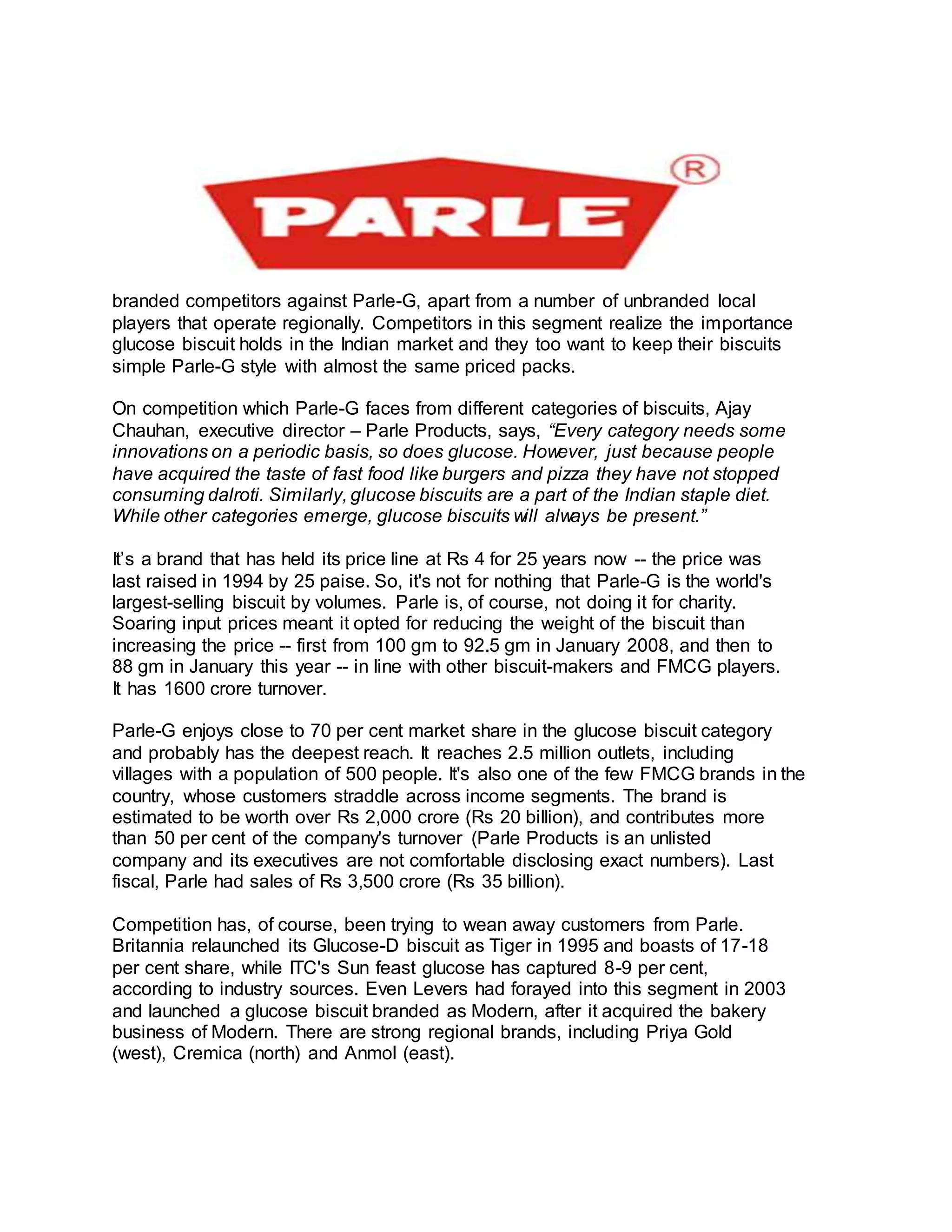 branded competitors against Parle-G, apart from a number of unbranded local
players that operate regionally. Competitors in this segment realize the importance
glucose biscuit holds in the Indian market and they too want to keep their biscuits
simple Parle-G style with almost the same priced packs.
On competition which Parle-G faces from different categories of biscuits, Ajay
Chauhan, executive director – Parle Products, says, “Every category needs some
innovations on a periodic basis, so does glucose. However, just because people
have acquired the taste of fast food like burgers and pizza they have not stopped
consuming dalroti. Similarly, glucose biscuits are a part of the Indian staple diet.
While other categories emerge, glucose biscuits will always be present.”
It’s a brand that has held its price line at Rs 4 for 25 years now -- the price was
last raised in 1994 by 25 paise. So, it's not for nothing that Parle-G is the world's
largest-selling biscuit by volumes. Parle is, of course, not doing it for charity.
Soaring input prices meant it opted for reducing the weight of the biscuit than
increasing the price -- first from 100 gm to 92.5 gm in January 2008, and then to
88 gm in January this year -- in line with other biscuit-makers and FMCG players.
It has 1600 crore turnover.
Parle-G enjoys close to 70 per cent market share in the glucose biscuit category
and probably has the deepest reach. It reaches 2.5 million outlets, including
villages with a population of 500 people. It's also one of the few FMCG brands in the
country, whose customers straddle across income segments. The brand is
estimated to be worth over Rs 2,000 crore (Rs 20 billion), and contributes more
than 50 per cent of the company's turnover (Parle Products is an unlisted
company and its executives are not comfortable disclosing exact numbers). Last
fiscal, Parle had sales of Rs 3,500 crore (Rs 35 billion).
Competition has, of course, been trying to wean away customers from Parle.
Britannia relaunched its Glucose-D biscuit as Tiger in 1995 and boasts of 17-18
per cent share, while ITC's Sun feast glucose has captured 8-9 per cent,
according to industry sources. Even Levers had forayed into this segment in 2003
and launched a glucose biscuit branded as Modern, after it acquired the bakery
business of Modern. There are strong regional brands, including Priya Gold
(west), Cremica (north) and Anmol (east).
 