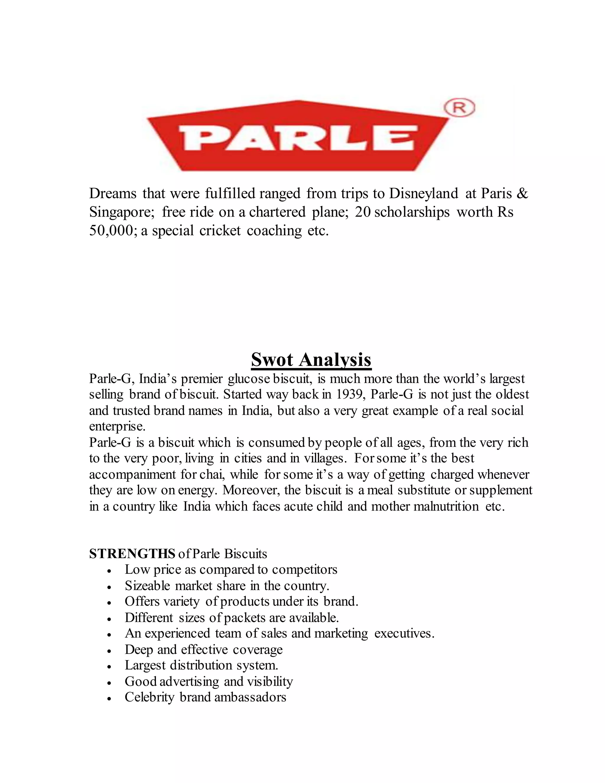 Dreams that were fulfilled ranged from trips to Disneyland at Paris &
Singapore; free ride on a chartered plane; 20 scholarships worth Rs
50,000; a special cricket coaching etc.
Swot Analysis
Parle-G, India’s premier glucose biscuit, is much more than the world’s largest
selling brand of biscuit. Started way back in 1939, Parle-G is not just the oldest
and trusted brand names in India, but also a very great example of a real social
enterprise.
Parle-G is a biscuit which is consumed by people of all ages, from the very rich
to the very poor, living in cities and in villages. Forsome it’s the best
accompaniment for chai, while for some it’s a way of getting charged whenever
they are low on energy. Moreover, the biscuit is a meal substitute or supplement
in a country like India which faces acute child and mother malnutrition etc.
STRENGTHS ofParle Biscuits
 Low price as compared to competitors
 Sizeable market share in the country.
 Offers variety of products under its brand.
 Different sizes of packets are available.
 An experienced team of sales and marketing executives.
 Deep and effective coverage
 Largest distribution system.
 Good advertising and visibility
 Celebrity brand ambassadors
 