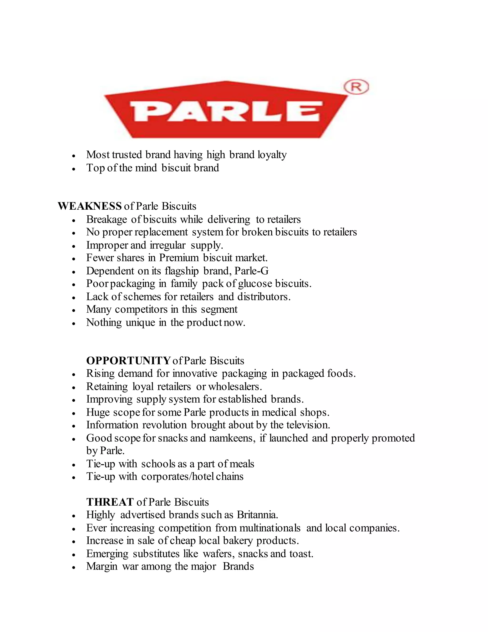  Most trusted brand having high brand loyalty
 Top of the mind biscuit brand
WEAKNESS of Parle Biscuits
 Breakage of biscuits while delivering to retailers
 No proper replacement system for broken biscuits to retailers
 Improper and irregular supply.
 Fewer shares in Premium biscuit market.
 Dependent on its flagship brand, Parle-G
 Poorpackaging in family pack of glucose biscuits.
 Lack of schemes for retailers and distributors.
 Many competitors in this segment
 Nothing unique in the productnow.
OPPORTUNITYofParle Biscuits
 Rising demand for innovative packaging in packaged foods.
 Retaining loyal retailers or wholesalers.
 Improving supply system for established brands.
 Huge scopefor some Parle products in medical shops.
 Information revolution brought about by the television.
 Good scopefor snacks and namkeens, if launched and properly promoted
by Parle.
 Tie-up with schools as a part of meals
 Tie-up with corporates/hotelchains
THREAT of Parle Biscuits
 Highly advertised brands such as Britannia.
 Ever increasing competition from multinationals and local companies.
 Increase in sale of cheap local bakery products.
 Emerging substitutes like wafers, snacks and toast.
 Margin war among the major Brands
 