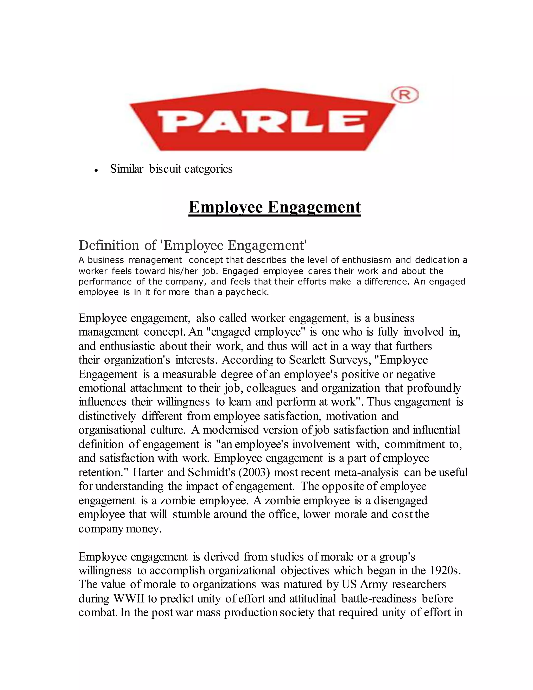  Similar biscuit categories
Employee Engagement
Definition of 'Employee Engagement'
A business management concept that describes the level of enthusiasm and dedication a
worker feels toward his/her job. Engaged employee cares their work and about the
performance of the company, and feels that their efforts make a difference. An engaged
employee is in it for more than a paycheck.
Employee engagement, also called worker engagement, is a business
management concept. An "engaged employee" is one who is fully involved in,
and enthusiastic about their work, and thus will act in a way that furthers
their organization's interests. According to Scarlett Surveys, "Employee
Engagement is a measurable degree of an employee's positive or negative
emotional attachment to their job, colleagues and organization that profoundly
influences their willingness to learn and perform at work". Thus engagement is
distinctively different from employee satisfaction, motivation and
organisational culture. A modernised version of job satisfaction and influential
definition of engagement is "an employee's involvement with, commitment to,
and satisfaction with work. Employee engagement is a part of employee
retention." Harter and Schmidt's (2003) most recent meta-analysis can be useful
for understanding the impact of engagement. The oppositeof employee
engagement is a zombie employee. A zombie employee is a disengaged
employee that will stumble around the office, lower morale and costthe
company money.
Employee engagement is derived from studies of morale or a group's
willingness to accomplish organizational objectives which began in the 1920s.
The value of morale to organizations was matured by US Army researchers
during WWII to predict unity of effort and attitudinal battle-readiness before
combat. In the post war mass productionsociety that required unity of effort in
 