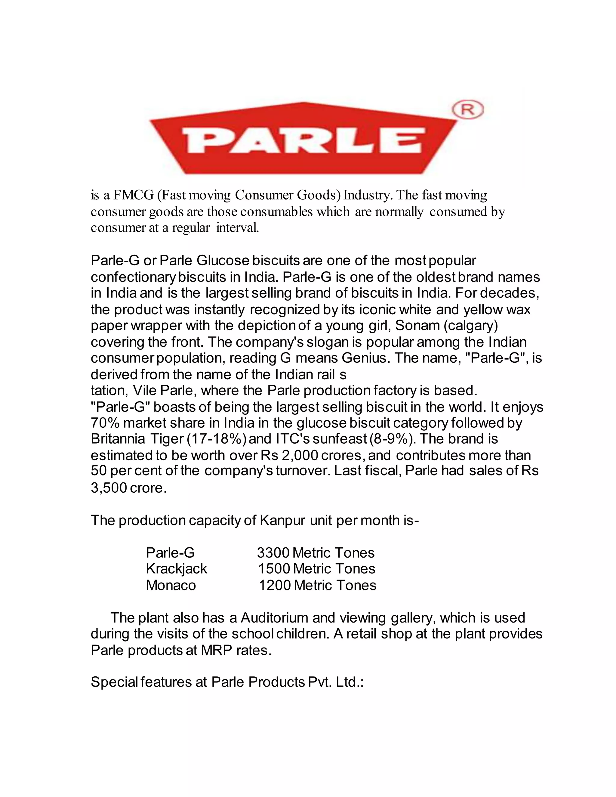 is a FMCG (Fast moving Consumer Goods) Industry. The fast moving
consumer goods are those consumables which are normally consumed by
consumer at a regular interval.
Parle-G or Parle Glucose biscuits are one of the mostpopular
confectionarybiscuits in India. Parle-G is one of the oldestbrand names
in India and is the largest selling brand of biscuits in India. For decades,
the product was instantly recognized by its iconic white and yellow wax
paper wrapper with the depictionof a young girl, Sonam (calgary)
covering the front. The company's slogan is popular among the Indian
consumerpopulation, reading G means Genius. The name, "Parle-G", is
derived from the name of the Indian rail s
tation, Vile Parle, where the Parle production factory is based.
"Parle-G" boasts of being the largest selling biscuit in the world. It enjoys
70% market share in India in the glucose biscuit category followed by
Britannia Tiger (17-18%)and ITC's sunfeast(8-9%). The brand is
estimated to be worth over Rs 2,000 crores,and contributes more than
50 per cent of the company's turnover. Last fiscal, Parle had sales of Rs
3,500 crore.
The production capacity of Kanpur unit per month is-
Parle-G 3300 Metric Tones
Krackjack 1500 Metric Tones
Monaco 1200 Metric Tones
The plant also has a Auditorium and viewing gallery, which is used
during the visits of the schoolchildren. A retail shop at the plant provides
Parle products at MRP rates.
Specialfeatures at Parle Products Pvt. Ltd.:
 
