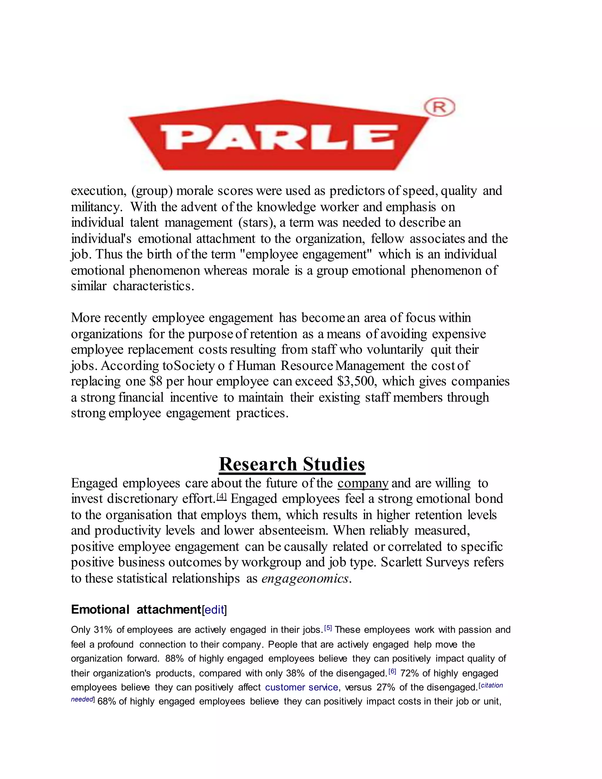 execution, (group) morale scores were used as predictors of speed, quality and
militancy. With the advent of the knowledge worker and emphasis on
individual talent management (stars), a term was needed to describe an
individual's emotional attachment to the organization, fellow associates and the
job. Thus the birth of the term "employee engagement" which is an individual
emotional phenomenon whereas morale is a group emotional phenomenon of
similar characteristics.
More recently employee engagement has becomean area of focus within
organizations for the purposeof retention as a means of avoiding expensive
employee replacement costs resulting from staff who voluntarily quit their
jobs. According toSociety o f Human ResourceManagement the costof
replacing one $8 per hour employee can exceed $3,500, which gives companies
a strong financial incentive to maintain their existing staff members through
strong employee engagement practices.
Research Studies
Engaged employees care about the future of the company and are willing to
invest discretionary effort.[4] Engaged employees feel a strong emotional bond
to the organisation that employs them, which results in higher retention levels
and productivity levels and lower absenteeism. When reliably measured,
positive employee engagement can be causally related or correlated to specific
positive business outcomes by workgroup and job type. Scarlett Surveys refers
to these statistical relationships as engageonomics.
Emotional attachment[edit]
Only 31% of employees are actively engaged in their jobs.[5] These employees work with passion and
feel a profound connection to their company. People that are actively engaged help move the
organization forward. 88% of highly engaged employees believe they can positively impact quality of
their organization's products, compared with only 38% of the disengaged.[6] 72% of highly engaged
employees believe they can positively affect customer service, versus 27% of the disengaged.[citation
needed] 68% of highly engaged employees believe they can positively impact costs in their job or unit,
 