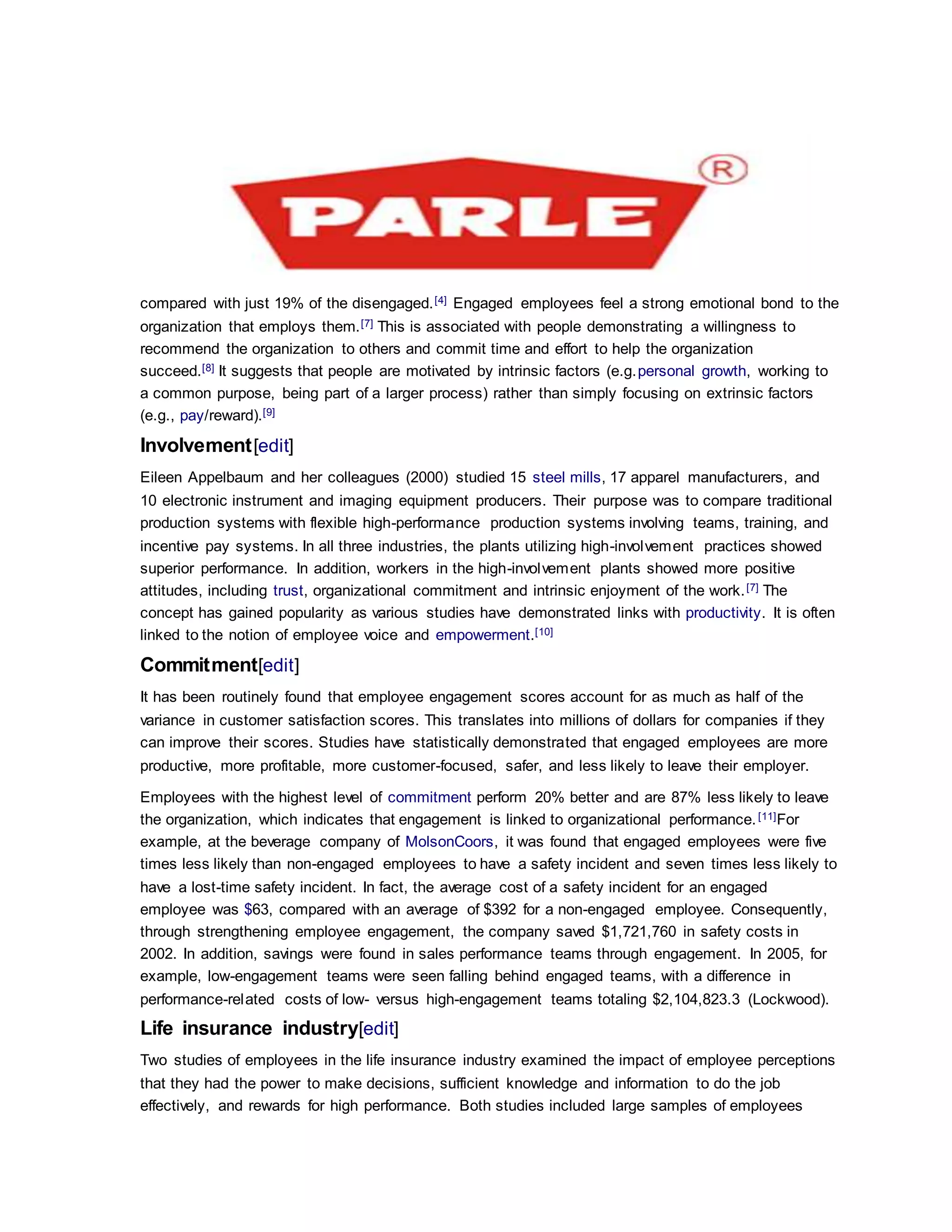 compared with just 19% of the disengaged.[4] Engaged employees feel a strong emotional bond to the
organization that employs them.[7] This is associated with people demonstrating a willingness to
recommend the organization to others and commit time and effort to help the organization
succeed.[8] It suggests that people are motivated by intrinsic factors (e.g.personal growth, working to
a common purpose, being part of a larger process) rather than simply focusing on extrinsic factors
(e.g., pay/reward).[9]
Involvement[edit]
Eileen Appelbaum and her colleagues (2000) studied 15 steel mills, 17 apparel manufacturers, and
10 electronic instrument and imaging equipment producers. Their purpose was to compare traditional
production systems with flexible high-performance production systems involving teams, training, and
incentive pay systems. In all three industries, the plants utilizing high-involvement practices showed
superior performance. In addition, workers in the high-involvement plants showed more positive
attitudes, including trust, organizational commitment and intrinsic enjoyment of the work.[7] The
concept has gained popularity as various studies have demonstrated links with productivity. It is often
linked to the notion of employee voice and empowerment.[10]
Commitment[edit]
It has been routinely found that employee engagement scores account for as much as half of the
variance in customer satisfaction scores. This translates into millions of dollars for companies if they
can improve their scores. Studies have statistically demonstrated that engaged employees are more
productive, more profitable, more customer-focused, safer, and less likely to leave their employer.
Employees with the highest level of commitment perform 20% better and are 87% less likely to leave
the organization, which indicates that engagement is linked to organizational performance.[11]For
example, at the beverage company of MolsonCoors, it was found that engaged employees were five
times less likely than non-engaged employees to have a safety incident and seven times less likely to
have a lost-time safety incident. In fact, the average cost of a safety incident for an engaged
employee was $63, compared with an average of $392 for a non-engaged employee. Consequently,
through strengthening employee engagement, the company saved $1,721,760 in safety costs in
2002. In addition, savings were found in sales performance teams through engagement. In 2005, for
example, low-engagement teams were seen falling behind engaged teams, with a difference in
performance-related costs of low- versus high-engagement teams totaling $2,104,823.3 (Lockwood).
Life insurance industry[edit]
Two studies of employees in the life insurance industry examined the impact of employee perceptions
that they had the power to make decisions, sufficient knowledge and information to do the job
effectively, and rewards for high performance. Both studies included large samples of employees
 