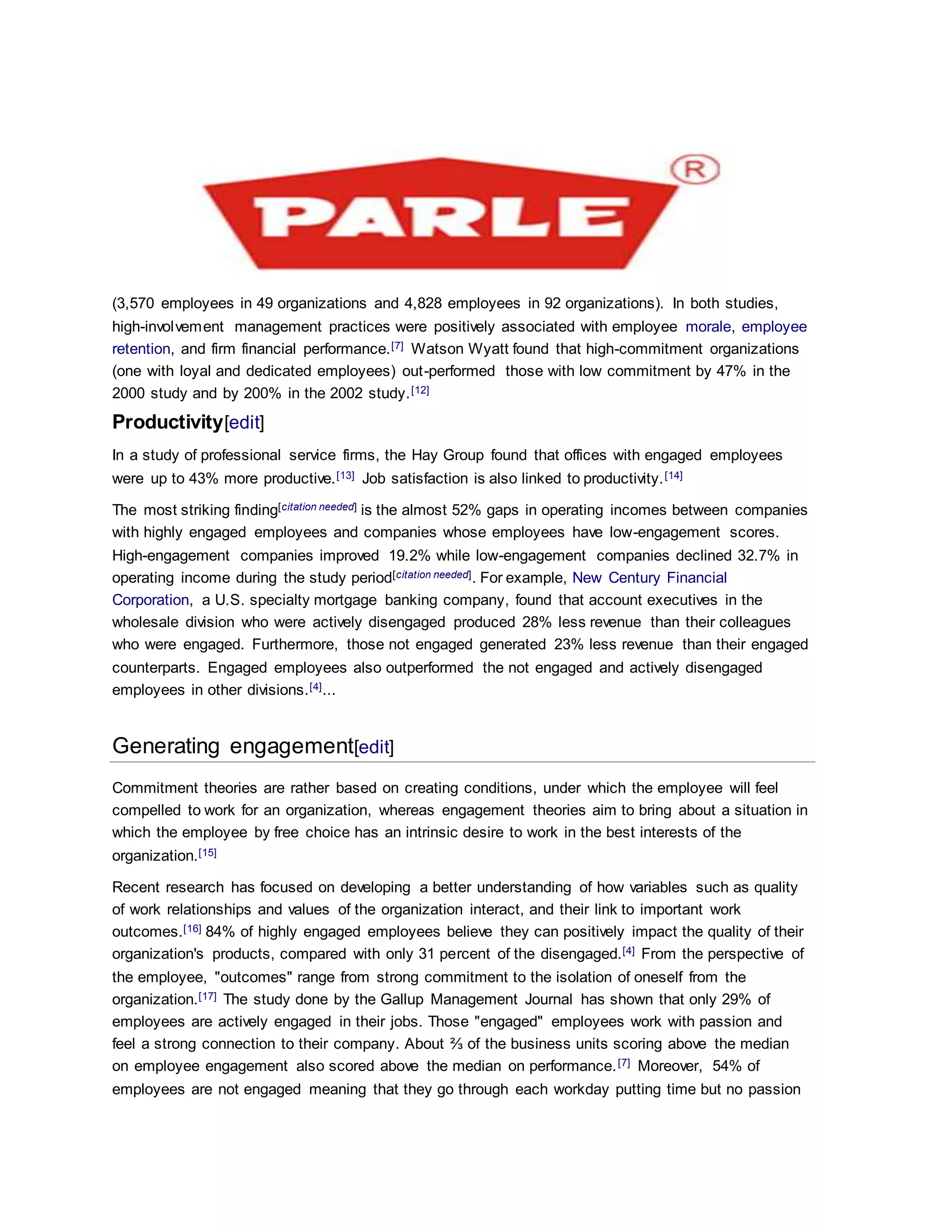 (3,570 employees in 49 organizations and 4,828 employees in 92 organizations). In both studies,
high-involvement management practices were positively associated with employee morale, employee
retention, and firm financial performance.[7] Watson Wyatt found that high-commitment organizations
(one with loyal and dedicated employees) out-performed those with low commitment by 47% in the
2000 study and by 200% in the 2002 study.[12]
Productivity[edit]
In a study of professional service firms, the Hay Group found that offices with engaged employees
were up to 43% more productive.[13] Job satisfaction is also linked to productivity.[14]
The most striking finding[citation needed] is the almost 52% gaps in operating incomes between companies
with highly engaged employees and companies whose employees have low-engagement scores.
High-engagement companies improved 19.2% while low-engagement companies declined 32.7% in
operating income during the study period[citation needed]. For example, New Century Financial
Corporation, a U.S. specialty mortgage banking company, found that account executives in the
wholesale division who were actively disengaged produced 28% less revenue than their colleagues
who were engaged. Furthermore, those not engaged generated 23% less revenue than their engaged
counterparts. Engaged employees also outperformed the not engaged and actively disengaged
employees in other divisions.[4]...
Generating engagement[edit]
Commitment theories are rather based on creating conditions, under which the employee will feel
compelled to work for an organization, whereas engagement theories aim to bring about a situation in
which the employee by free choice has an intrinsic desire to work in the best interests of the
organization.[15]
Recent research has focused on developing a better understanding of how variables such as quality
of work relationships and values of the organization interact, and their link to important work
outcomes.[16] 84% of highly engaged employees believe they can positively impact the quality of their
organization's products, compared with only 31 percent of the disengaged.[4] From the perspective of
the employee, "outcomes" range from strong commitment to the isolation of oneself from the
organization.[17] The study done by the Gallup Management Journal has shown that only 29% of
employees are actively engaged in their jobs. Those "engaged" employees work with passion and
feel a strong connection to their company. About ⅔ of the business units scoring above the median
on employee engagement also scored above the median on performance.[7] Moreover, 54% of
employees are not engaged meaning that they go through each workday putting time but no passion
 