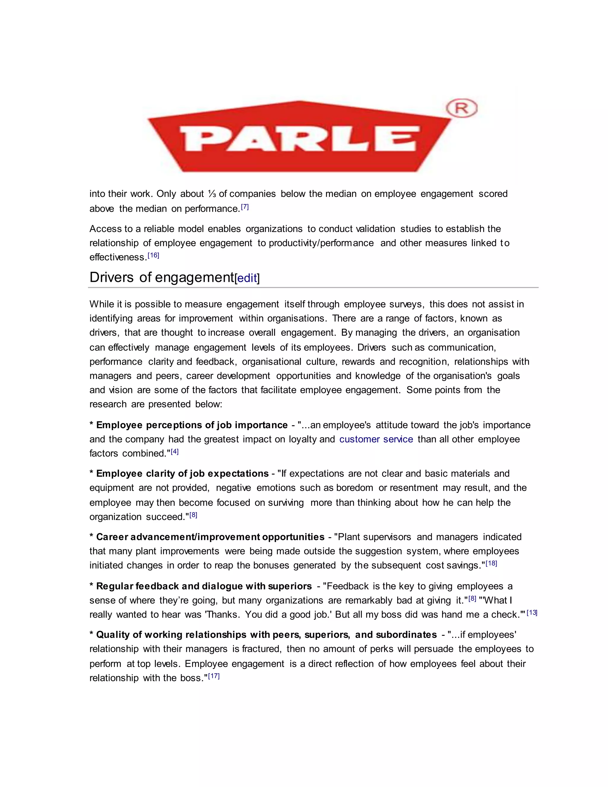 into their work. Only about ⅓ of companies below the median on employee engagement scored
above the median on performance.[7]
Access to a reliable model enables organizations to conduct validation studies to establish the
relationship of employee engagement to productivity/performance and other measures linked to
effectiveness.[16]
Drivers of engagement[edit]
While it is possible to measure engagement itself through employee surveys, this does not assist in
identifying areas for improvement within organisations. There are a range of factors, known as
drivers, that are thought to increase overall engagement. By managing the drivers, an organisation
can effectively manage engagement levels of its employees. Drivers such as communication,
performance clarity and feedback, organisational culture, rewards and recognition, relationships with
managers and peers, career development opportunities and knowledge of the organisation's goals
and vision are some of the factors that facilitate employee engagement. Some points from the
research are presented below:
* Employee perceptions of job importance - "...an employee's attitude toward the job's importance
and the company had the greatest impact on loyalty and customer service than all other employee
factors combined."[4]
* Employee clarity of job expectations - "If expectations are not clear and basic materials and
equipment are not provided, negative emotions such as boredom or resentment may result, and the
employee may then become focused on surviving more than thinking about how he can help the
organization succeed."[8]
* Career advancement/improvement opportunities - "Plant supervisors and managers indicated
that many plant improvements were being made outside the suggestion system, where employees
initiated changes in order to reap the bonuses generated by the subsequent cost savings."[18]
* Regular feedback and dialogue with superiors - "Feedback is the key to giving employees a
sense of where they’re going, but many organizations are remarkably bad at giving it."[8] "'What I
really wanted to hear was 'Thanks. You did a good job.' But all my boss did was hand me a check.'"[13]
* Quality of working relationships with peers, superiors, and subordinates - "...if employees'
relationship with their managers is fractured, then no amount of perks will persuade the employees to
perform at top levels. Employee engagement is a direct reflection of how employees feel about their
relationship with the boss."[17]
 