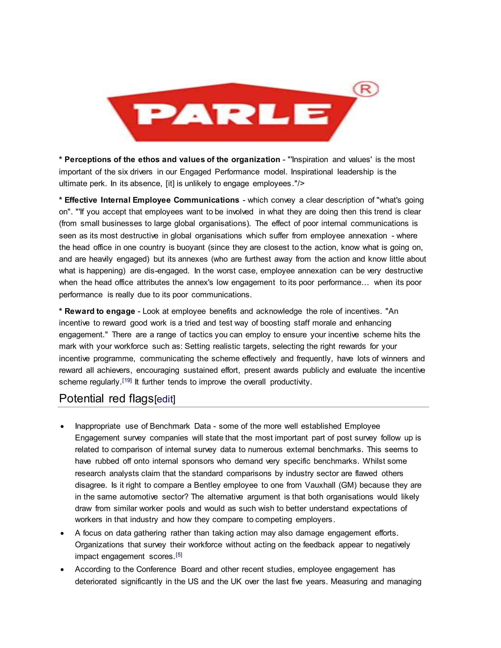 * Perceptions of the ethos and values of the organization - "'Inspiration and values' is the most
important of the six drivers in our Engaged Performance model. Inspirational leadership is the
ultimate perk. In its absence, [it] is unlikely to engage employees."/>
* Effective Internal Employee Communications - which convey a clear description of "what's going
on". "'If you accept that employees want to be involved in what they are doing then this trend is clear
(from small businesses to large global organisations). The effect of poor internal communications is
seen as its most destructive in global organisations which suffer from employee annexation - where
the head office in one country is buoyant (since they are closest to the action, know what is going on,
and are heavily engaged) but its annexes (who are furthest away from the action and know little about
what is happening) are dis-engaged. In the worst case, employee annexation can be very destructive
when the head office attributes the annex's low engagement to its poor performance… when its poor
performance is really due to its poor communications.
* Reward to engage - Look at employee benefits and acknowledge the role of incentives. "An
incentive to reward good work is a tried and test way of boosting staff morale and enhancing
engagement." There are a range of tactics you can employ to ensure your incentive scheme hits the
mark with your workforce such as: Setting realistic targets, selecting the right rewards for your
incentive programme, communicating the scheme effectively and frequently, have lots of winners and
reward all achievers, encouraging sustained effort, present awards publicly and evaluate the incentive
scheme regularly.[19] It further tends to improve the overall productivity.
Potential red flags[edit]
 Inappropriate use of Benchmark Data - some of the more well established Employee
Engagement survey companies will state that the most important part of post survey follow up is
related to comparison of internal survey data to numerous external benchmarks. This seems to
have rubbed off onto internal sponsors who demand very specific benchmarks. Whilst some
research analysts claim that the standard comparisons by industry sector are flawed others
disagree. Is it right to compare a Bentley employee to one from Vauxhall (GM) because they are
in the same automotive sector? The alternative argument is that both organisations would likely
draw from similar worker pools and would as such wish to better understand expectations of
workers in that industry and how they compare to competing employers.
 A focus on data gathering rather than taking action may also damage engagement efforts.
Organizations that survey their workforce without acting on the feedback appear to negatively
impact engagement scores.[5]
 According to the Conference Board and other recent studies, employee engagement has
deteriorated significantly in the US and the UK over the last five years. Measuring and managing
 