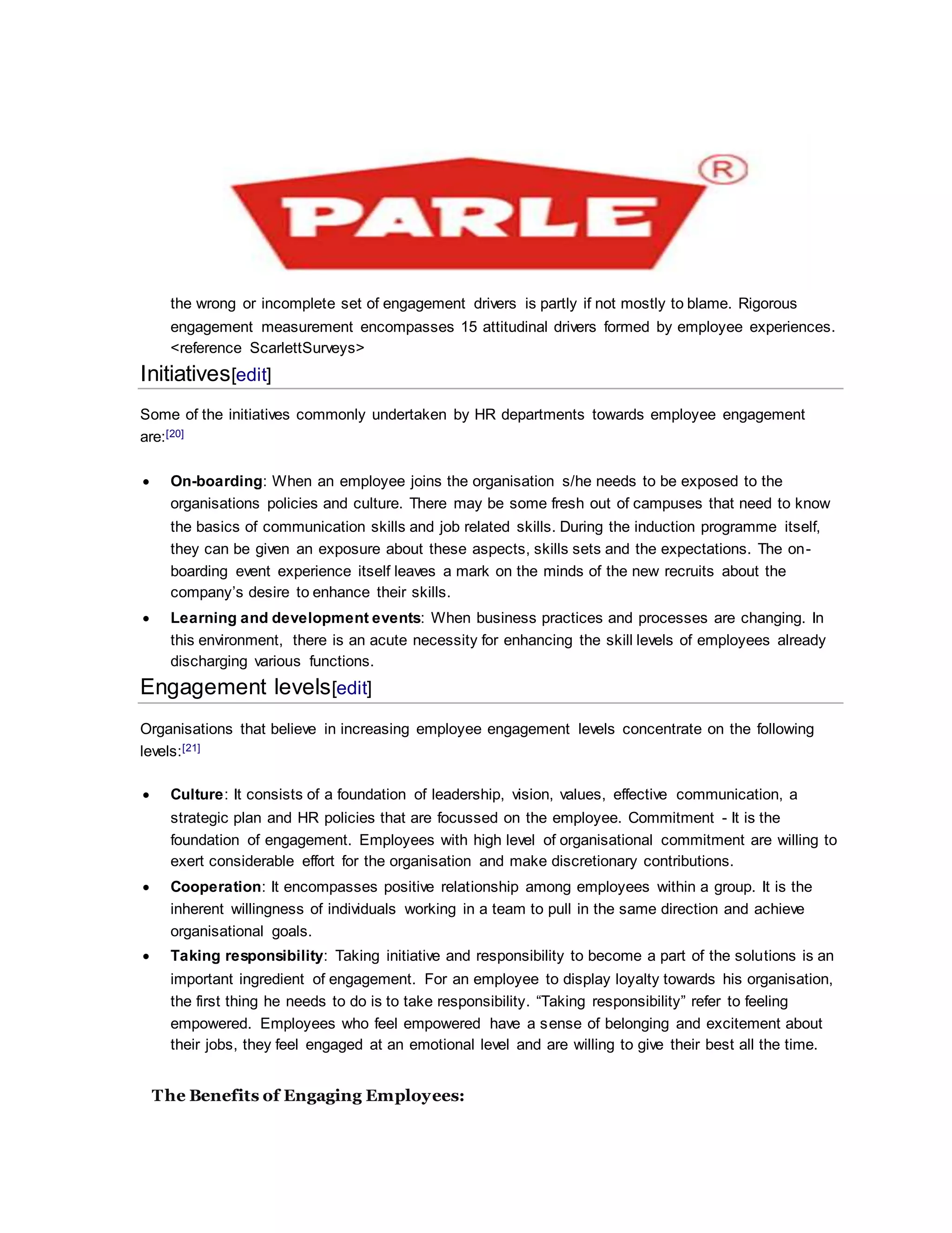 the wrong or incomplete set of engagement drivers is partly if not mostly to blame. Rigorous
engagement measurement encompasses 15 attitudinal drivers formed by employee experiences.
<reference ScarlettSurveys>
Initiatives[edit]
Some of the initiatives commonly undertaken by HR departments towards employee engagement
are:[20]
 On-boarding: When an employee joins the organisation s/he needs to be exposed to the
organisations policies and culture. There may be some fresh out of campuses that need to know
the basics of communication skills and job related skills. During the induction programme itself,
they can be given an exposure about these aspects, skills sets and the expectations. The on-
boarding event experience itself leaves a mark on the minds of the new recruits about the
company’s desire to enhance their skills.
 Learning and development events: When business practices and processes are changing. In
this environment, there is an acute necessity for enhancing the skill levels of employees already
discharging various functions.
Engagement levels[edit]
Organisations that believe in increasing employee engagement levels concentrate on the following
levels:[21]
 Culture: It consists of a foundation of leadership, vision, values, effective communication, a
strategic plan and HR policies that are focussed on the employee. Commitment - It is the
foundation of engagement. Employees with high level of organisational commitment are willing to
exert considerable effort for the organisation and make discretionary contributions.
 Cooperation: It encompasses positive relationship among employees within a group. It is the
inherent willingness of individuals working in a team to pull in the same direction and achieve
organisational goals.
 Taking responsibility: Taking initiative and responsibility to become a part of the solutions is an
important ingredient of engagement. For an employee to display loyalty towards his organisation,
the first thing he needs to do is to take responsibility. “Taking responsibility” refer to feeling
empowered. Employees who feel empowered have a sense of belonging and excitement about
their jobs, they feel engaged at an emotional level and are willing to give their best all the time.
The Benefits of Engaging Employees:
 