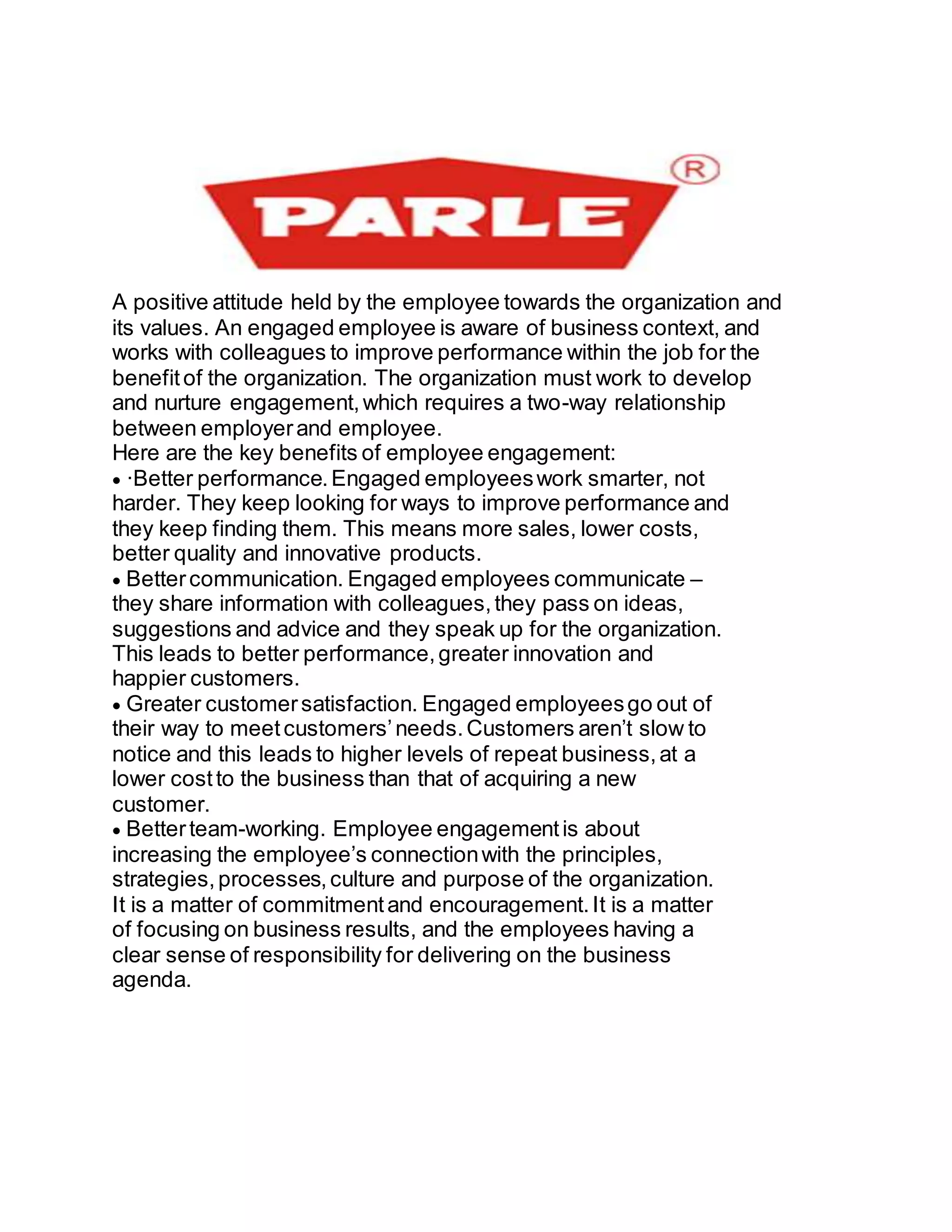 A positive attitude held by the employee towards the organization and
its values. An engaged employee is aware of business context, and
works with colleagues to improve performance within the job for the
benefitof the organization. The organization must work to develop
and nurture engagement,which requires a two-way relationship
between employerand employee.
Here are the key benefits of employee engagement:
·Better performance.Engaged employeeswork smarter, not
harder. They keep looking for ways to improve performance and
they keep finding them. This means more sales, lower costs,
better quality and innovative products.
Bettercommunication. Engaged employees communicate –
they share information with colleagues,they pass on ideas,
suggestions and advice and they speak up for the organization.
This leads to better performance,greater innovation and
happier customers.
Greater customersatisfaction. Engaged employeesgo out of
their way to meetcustomers’needs.Customers aren’t slow to
notice and this leads to higher levels of repeat business,at a
lower costto the business than that of acquiring a new
customer.
Betterteam-working. Employee engagementis about
increasing the employee’s connectionwith the principles,
strategies,processes,culture and purpose of the organization.
It is a matter of commitmentand encouragement.It is a matter
of focusing on business results, and the employees having a
clear sense of responsibility for delivering on the business
agenda.




 