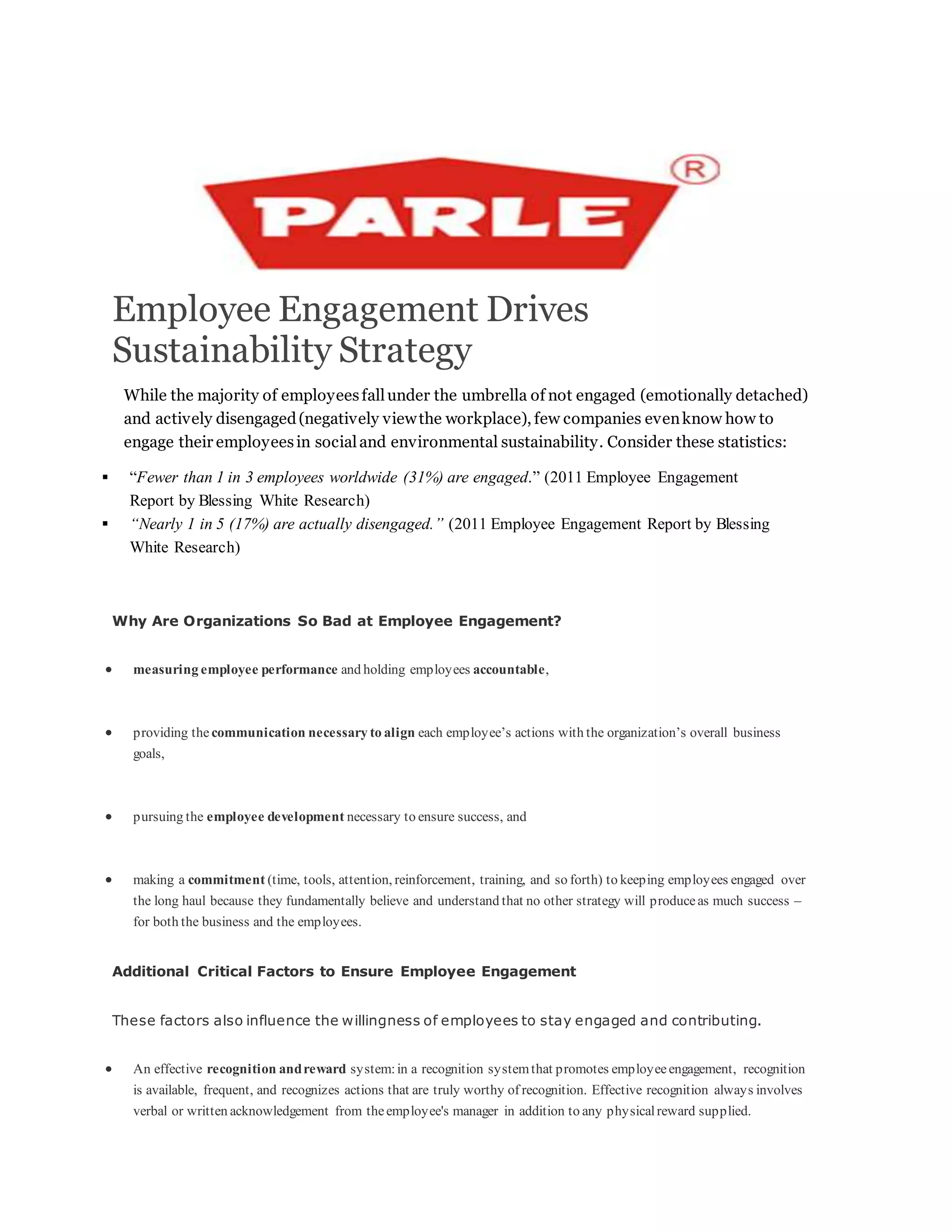 Employee Engagement Drives
Sustainability Strategy
While the majority of employeesfallunder the umbrella of not engaged (emotionally detached)
and actively disengaged(negatively viewthe workplace), few companies evenknow how to
engage their employeesin socialand environmental sustainability. Consider these statistics:
 “Fewer than 1 in 3 employees worldwide (31%) are engaged.” (2011 Employee Engagement
Report by Blessing White Research)
 “Nearly 1 in 5 (17%) are actually disengaged.” (2011 Employee Engagement Report by Blessing
White Research)
Why Are Organizations So Bad at Employee Engagement?
 measuring employee performance and holding employees accountable,
 providing the communication necessary to align each employee’s actions with the organization’s overall business
goals,
 pursuing the employee development necessary to ensure success, and
 making a commitment (time, tools, attention, reinforcement, training, and so forth) to keeping employees engaged over
the long haul because they fundamentally believe and understand that no other strategy will produceas much success –
for both the business and the employees.
Additional Critical Factors to Ensure Employee Engagement
These factors also influence the willingness of employees to stay engaged and contributing.
 An effective recognition andreward system:in a recognition systemthat promotes employeeengagement, recognition
is available, frequent, and recognizes actions that are truly worthy of recognition. Effective recognition always involves
verbal or written acknowledgement from theemployee's manager in addition to any physicalreward supplied.
 