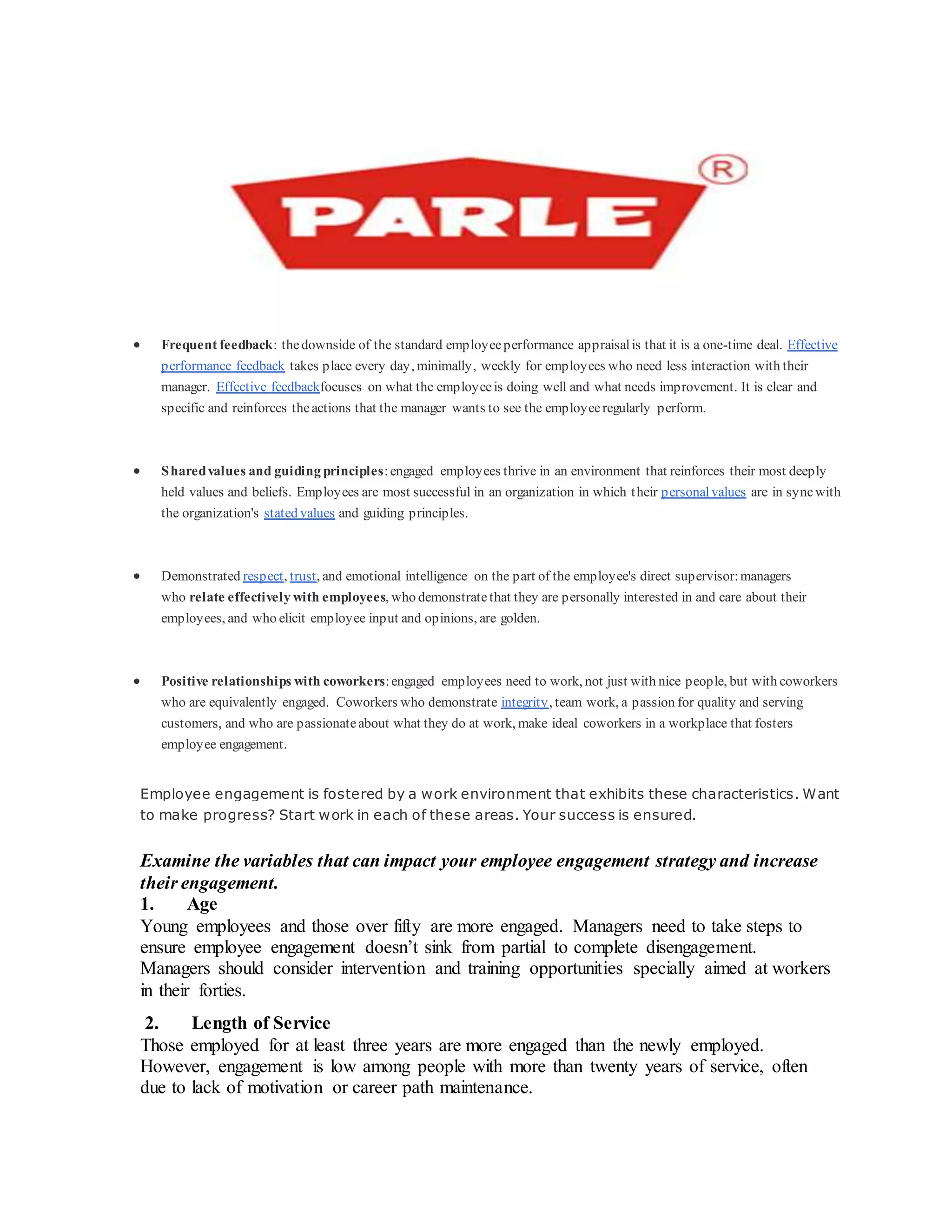  Frequent feedback: thedownside of the standard employeeperformance appraisalis that it is a one-time deal. Effective
performance feedback takes place every day, minimally, weekly for employees who need less interaction with their
manager. Effective feedbackfocuses on what the employeeis doing well and what needs improvement. It is clear and
specific and reinforces theactions that the manager wants to see the employeeregularly perform.
 Sharedvalues and guiding principles:engaged employees thrive in an environment that reinforces their most deeply
held values and beliefs. Employees are most successful in an organization in which their personalvalues are in syncwith
the organization's stated values and guiding principles.
 Demonstrated respect, trust, and emotional intelligence on the part of the employee's direct supervisor:managers
who relate effectively with employees, who demonstratethat they are personally interested in and care about their
employees, and who elicit employee input and opinions, are golden.
 Positive relationships with coworkers:engaged employees need to work, not just with nice people, but with coworkers
who are equivalently engaged. Coworkers who demonstrate integrity, team work, a passion for quality and serving
customers, and who are passionateabout what they do at work, make ideal coworkers in a workplace that fosters
employee engagement.
Employee engagement is fostered by a work environment that exhibits these characteristics. Want
to make progress? Start work in each of these areas. Your success is ensured.
Examine the variables that can impact your employee engagement strategy and increase
their engagement.
1. Age
Young employees and those over fifty are more engaged. Managers need to take steps to
ensure employee engagement doesn’t sink from partial to complete disengagement.
Managers should consider intervention and training opportunities specially aimed at workers
in their forties.
2. Length of Service
Those employed for at least three years are more engaged than the newly employed.
However, engagement is low among people with more than twenty years of service, often
due to lack of motivation or career path maintenance.
 