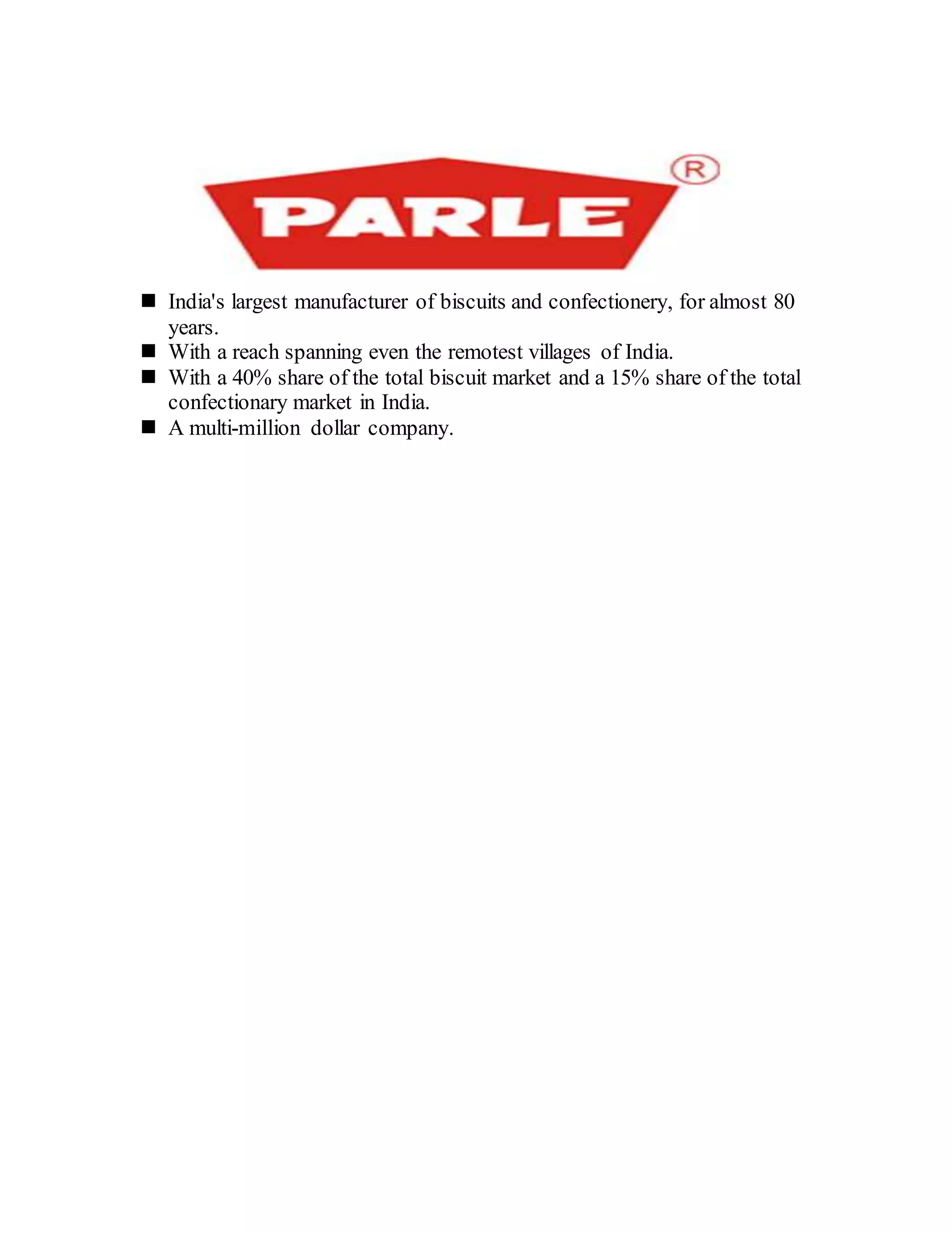  India's largest manufacturer of biscuits and confectionery, for almost 80
years.
 With a reach spanning even the remotest villages of India.
 With a 40% share of the total biscuit market and a 15% share of the total
confectionary market in India.
 A multi-million dollar company.
 