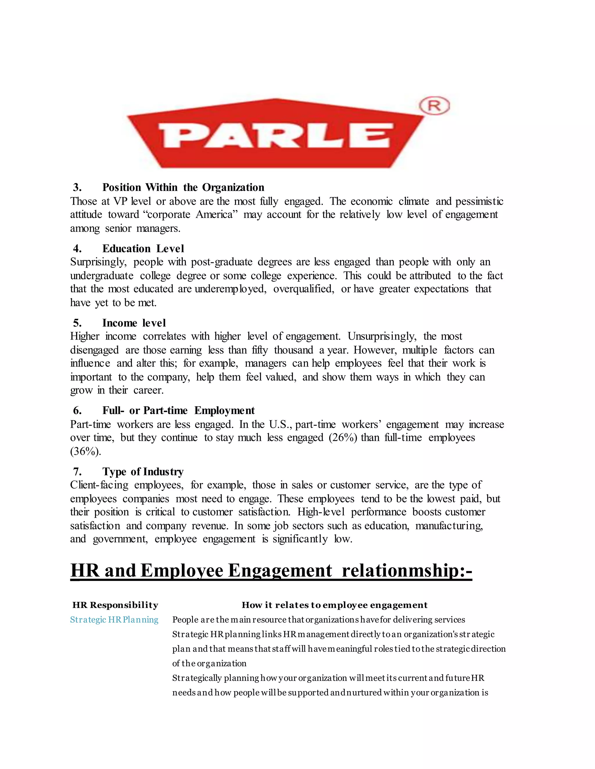 3. Position Within the Organization
Those at VP level or above are the most fully engaged. The economic climate and pessimistic
attitude toward “corporate America” may account for the relatively low level of engagement
among senior managers.
4. Education Level
Surprisingly, people with post-graduate degrees are less engaged than people with only an
undergraduate college degree or some college experience. This could be attributed to the fact
that the most educated are underemployed, overqualified, or have greater expectations that
have yet to be met.
5. Income level
Higher income correlates with higher level of engagement. Unsurprisingly, the most
disengaged are those earning less than fifty thousand a year. However, multiple factors can
influence and alter this; for example, managers can help employees feel that their work is
important to the company, help them feel valued, and show them ways in which they can
grow in their career.
6. Full- or Part-time Employment
Part-time workers are less engaged. In the U.S., part-time workers’ engagement may increase
over time, but they continue to stay much less engaged (26%) than full-time employees
(36%).
7. Type of Industry
Client-facing employees, for example, those in sales or customer service, are the type of
employees companies most need to engage. These employees tend to be the lowest paid, but
their position is critical to customer satisfaction. High-level performance boosts customer
satisfaction and company revenue. In some job sectors such as education, manufacturing,
and government, employee engagement is significantly low.
HR and Employee Engagement relationmship:-
HR Responsibility How it relates to employee engagement
Strategic HRPlanning People are the main resource that organizations havefor delivering services
 Strategic HRplanning links HRmanagement directly toan organization's str ategic
plan and that means that staff will havemeaningful roles tied tothe strategicdirection
of the organization
 Strategically planning how your organization willmeet its current and futureHR
needs and how people willbe supported andnurtured within your organization is
 