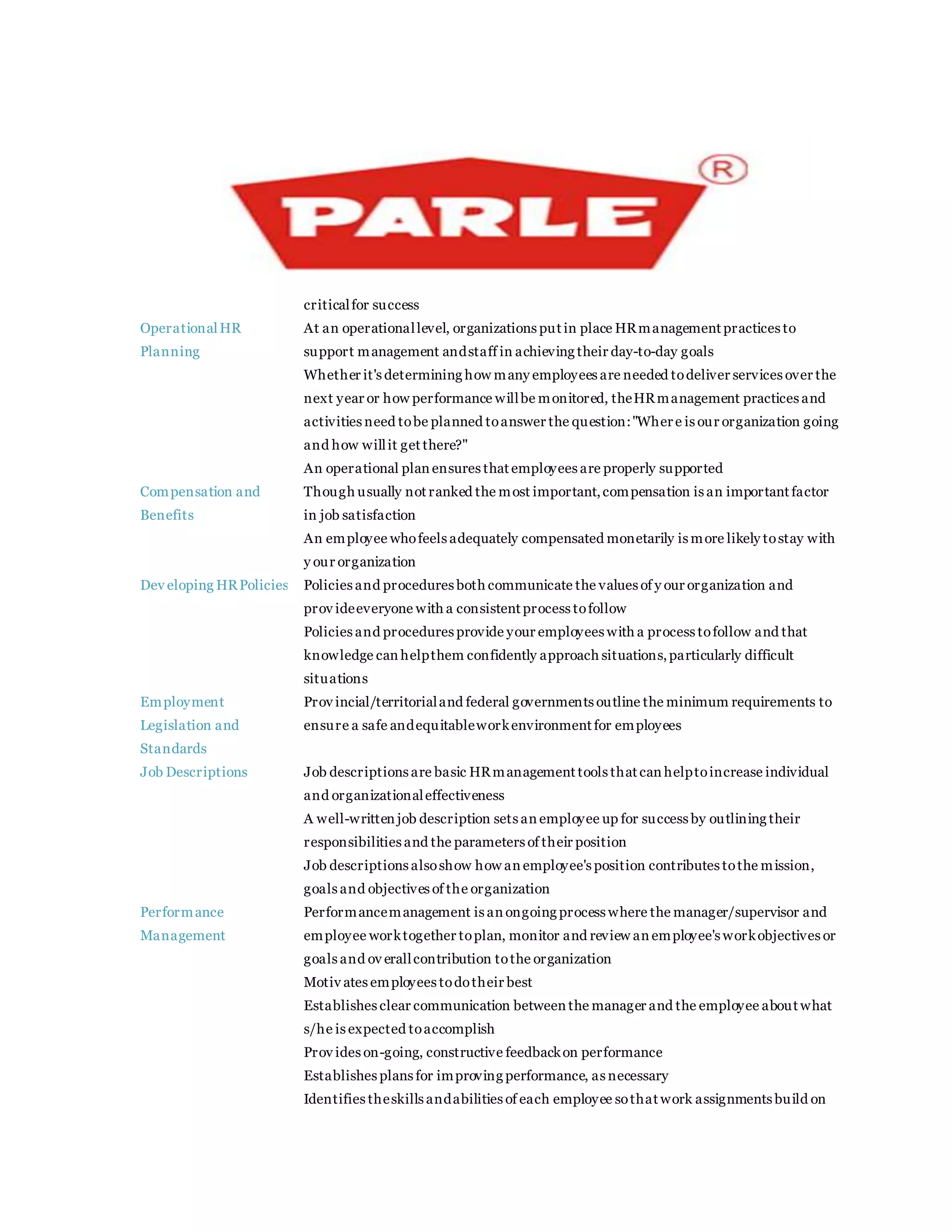 criticalfor success
OperationalHR
Planning
 At an operationallevel, organizations put in place HRmanagement practices to
support management andstaff in achieving their day-to-day goals
 Whether it's determining how many employees are needed todeliver services over the
next year or how performance willbe monitored, theHRmanagement practices and
activities need tobe planned toanswer the question:"Where is our organization going
and how willit get there?"
 An operational plan ensures that employees are properly supported
Compensation and
Benefits
 Though usually not ranked the most important,compensation is an important factor
in job satisfaction
 An employee whofeels adequately compensated monetarily is more likely tostay with
y our organization
Dev eloping HRPolicies Policies and procedures both communicate the values of y our organization and
prov ideeveryone with a consistent process tofollow
 Policies and procedures provide your employees with a process tofollow and that
knowledge can helpthem confidently approach situations,particularly difficult
situations
Employment
Legislation and
Standards
 Prov incial/territorialand federal governments outline the minimum requirements to
ensure a safe andequitableworkenvironment for employees
Job Descriptions  Job descriptions are basic HRmanagement tools that can helptoincrease individual
and organizationaleffectiveness
 A well-written job description sets an employee up for success by outlining their
responsibilities and the parameters of their position
 Job descriptions alsoshow how an employee's position contributes tothe mission,
goals and objectives of the organization
Performance
Management
 Performancemanagement is an ongoing process where the manager/supervisor and
employee worktogether toplan, monitor and review an employee's workobjectives or
goals and ov erallcontribution tothe organization
 Motiv ates employees todotheir best
 Establishes clear communication between the manager and the employee about what
s/he is expected toaccomplish
 Prov ides on-going, constructive feedbackon performance
 Establishes plans for improving performance, as necessary
 Identifies theskills andabilities of each employee sothat work assignments build on
 