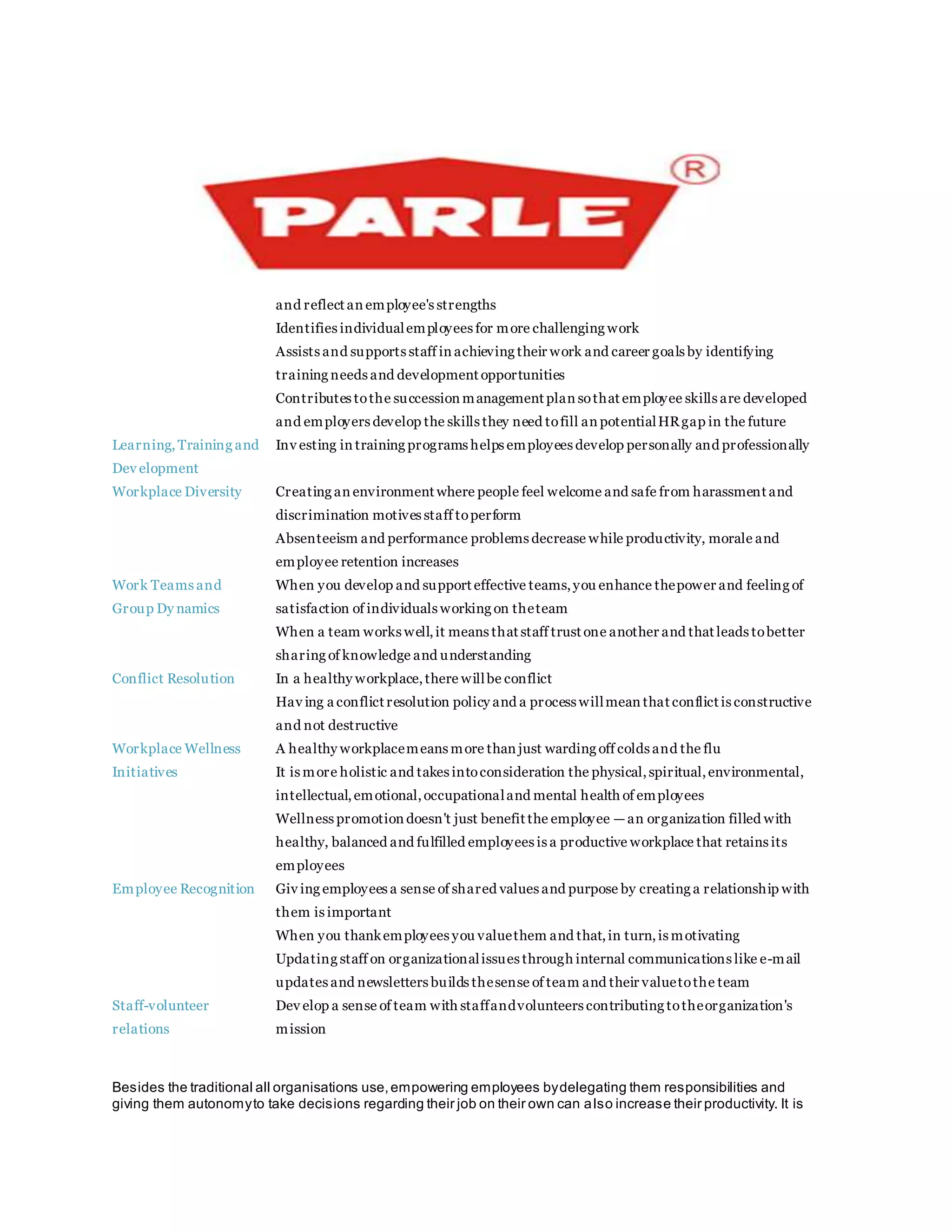 and reflect an employee's strengths
 Identifies individualemployees for more challenging work
 Assists and supports staff in achieving their work and career goals by identifying
training needs and development opportunities
 Contributes tothe succession management plan sothat employee skills are developed
and employers develop the skills they need tofill an potentialHRgap in the future
Learning, Training and
Dev elopment
 Inv esting in training programs helps employees develop personally and professionally
Workplace Diversity  Creating an environment where people feel welcome and safe from harassment and
discrimination motives staff toperform
 Absenteeism and performance problems decrease while productivity, morale and
employee retention increases
Work Teams and
Group Dy namics
 When you develop and support effective teams,you enhance thepower and feeling of
satisfaction of individuals working on theteam
 When a team works well,it means that staff trust one another and that leads tobetter
sharing of knowledge and understanding
Conflict Resolution  In a healthy workplace,there willbe conflict
 Hav ing a conflict resolution policy and a process willmean that conflict is constructive
and not destructive
Workplace Wellness
Initiatives
 A healthy workplacemeans more than just warding off colds and the flu
 It is more holistic and takes intoconsideration the physical,spiritual,environmental,
intellectual,emotional,occupationaland mental health of employees
 Wellness promotion doesn't just benefit the employee —an organization filled with
healthy, balanced and fulfilled employees is a productive workplace that retains its
employees
Employee Recognition Giv ing employees a sense of shared values and purpose by creating a relationship with
them is important
 When you thankemployees you valuethem and that,in turn,is motivating
 Updating staff on organizationalissues through internal communications like e-mail
updates and newsletters builds thesense of team and their valuetothe team
Staff-volunteer
relations
 Dev elop a sense of team with staffandvolunteers contributing totheorganization's
mission
Besides the traditional all organisations use,empowering employees bydelegating them responsibilities and
giving them autonomyto take decisions regarding their job on their own can also increase their productivity. It is
 