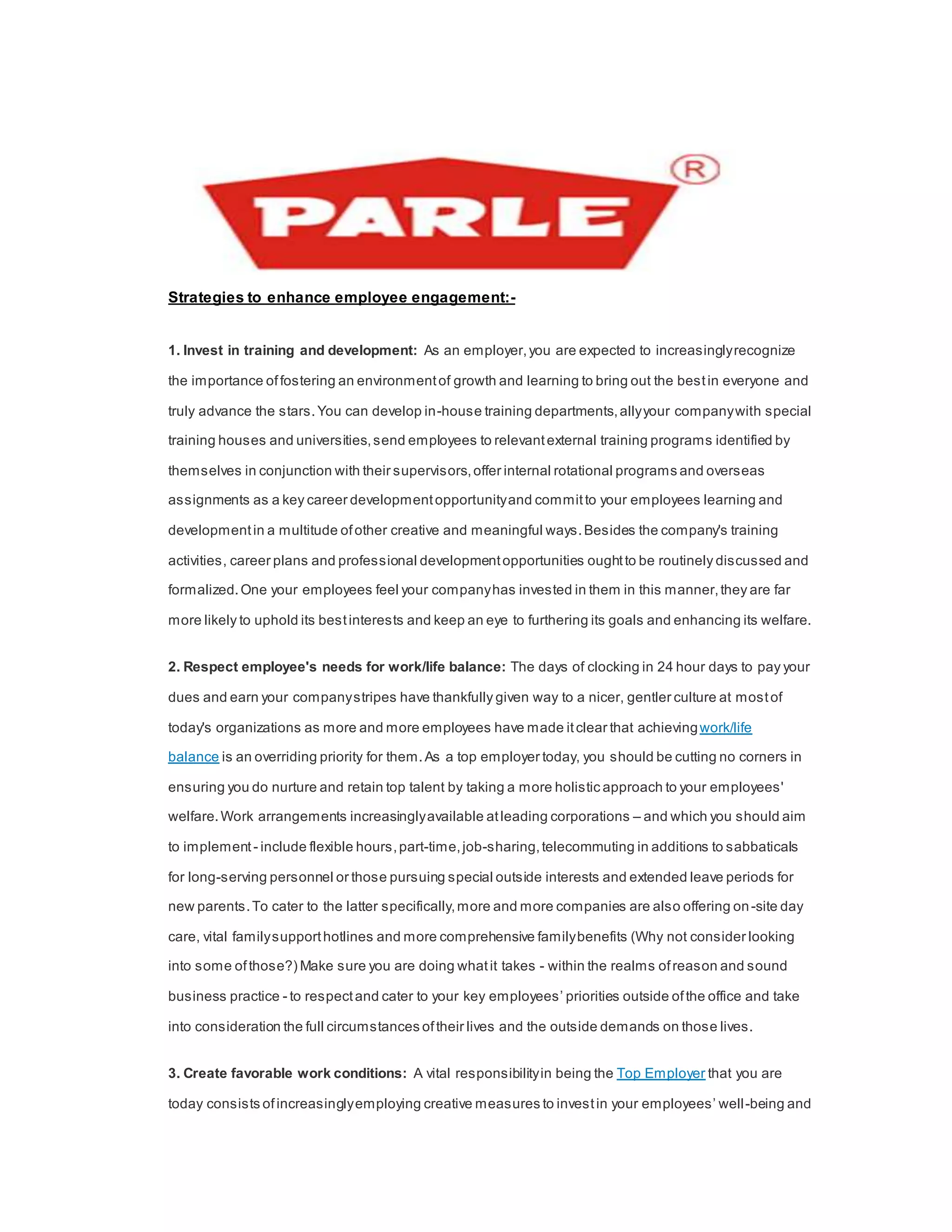 Strategies to enhance employee engagement:-
1. Invest in training and development: As an employer,you are expected to increasinglyrecognize
the importance offostering an environmentof growth and learning to bring out the bestin everyone and
truly advance the stars.You can develop in-house training departments,allyyour companywith special
training houses and universities,send employees to relevantexternal training programs identified by
themselves in conjunction with their supervisors,offer internal rotational programs and overseas
assignments as a key career developmentopportunityand committo your employees learning and
developmentin a multitude ofother creative and meaningful ways.Besides the company's training
activities, career plans and professional developmentopportunities oughtto be routinely discussed and
formalized.One your employees feel your companyhas invested in them in this manner,they are far
more likely to uphold its bestinterests and keep an eye to furthering its goals and enhancing its welfare.
2. Respect employee's needs for work/life balance: The days of clocking in 24 hour days to pay your
dues and earn your companystripes have thankfully given way to a nicer, gentler culture at mostof
today's organizations as more and more employees have made itclear that achievingwork/life
balance is an overriding priority for them.As a top employer today, you should be cutting no corners in
ensuring you do nurture and retain top talent by taking a more holistic approach to your employees'
welfare.Work arrangements increasinglyavailable atleading corporations – and which you should aim
to implement - include flexible hours,part-time,job-sharing,telecommuting in additions to sabbaticals
for long-serving personnel or those pursuing special outside interests and extended leave periods for
new parents.To cater to the latter specifically,more and more companies are also offering on-site day
care, vital familysupporthotlines and more comprehensive familybenefits (Why not consider looking
into some ofthose?) Make sure you are doing whatit takes - within the realms ofreason and sound
business practice - to respectand cater to your key employees’ priorities outside ofthe office and take
into consideration the full circumstances oftheir lives and the outside demands on those lives.
3. Create favorable work conditions: A vital responsibilityin being the Top Employer that you are
today consists ofincreasinglyemploying creative measures to investin your employees’ well-being and
 