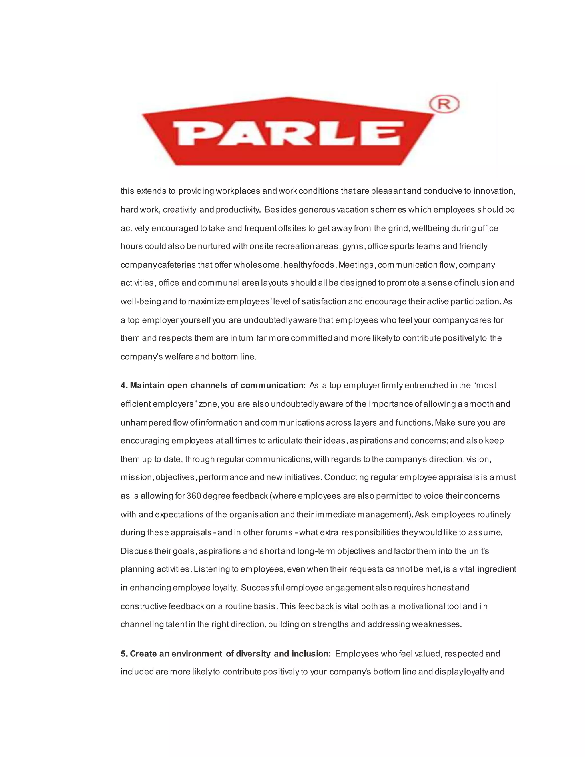 this extends to providing workplaces and work conditions thatare pleasantand conducive to innovation,
hard work, creativity and productivity. Besides generous vacation schemes which employees should be
actively encouraged to take and frequentoffsites to get away from the grind,wellbeing during office
hours could also be nurtured with onsite recreation areas,gyms,office sports teams and friendly
companycafeterias that offer wholesome,healthyfoods.Meetings,communication flow,company
activities, office and communal area layouts should all be designed to promote a sense ofinclusion and
well-being and to maximize employees'level of satisfaction and encourage their active participation.As
a top employer yourselfyou are undoubtedlyaware that employees who feel your companycares for
them and respects them are in turn far more committed and more likelyto contribute positivelyto the
company’s welfare and bottom line.
4. Maintain open channels of communication: As a top employer firmly entrenched in the “most
efficient employers” zone,you are also undoubtedlyaware of the importance ofallowing a smooth and
unhampered flow ofinformation and communications across layers and functions.Make sure you are
encouraging employees atall times to articulate their ideas,aspirations and concerns;and also keep
them up to date, through regular communications,with regards to the company's direction,vision,
mission,objectives,performance and new initiatives.Conducting regular employee appraisals is a must
as is allowing for 360 degree feedback (where employees are also permitted to voice their concerns
with and expectations of the organisation and their immediate management).Ask employees routinely
during these appraisals - and in other forums - what extra responsibilities theywould like to assume.
Discuss their goals,aspirations and shortand long-term objectives and factor them into the unit's
planning activities.Listening to employees,even when their requests cannotbe met,is a vital ingredient
in enhancing employee loyalty. Successful employee engagementalso requires honestand
constructive feedback on a routine basis.This feedback is vital both as a motivational tool and in
channeling talentin the right direction,building on strengths and addressing weaknesses.
5. Create an environment of diversity and inclusion: Employees who feel valued, respected and
included are more likelyto contribute positively to your company's bottom line and displayloyalty and
 