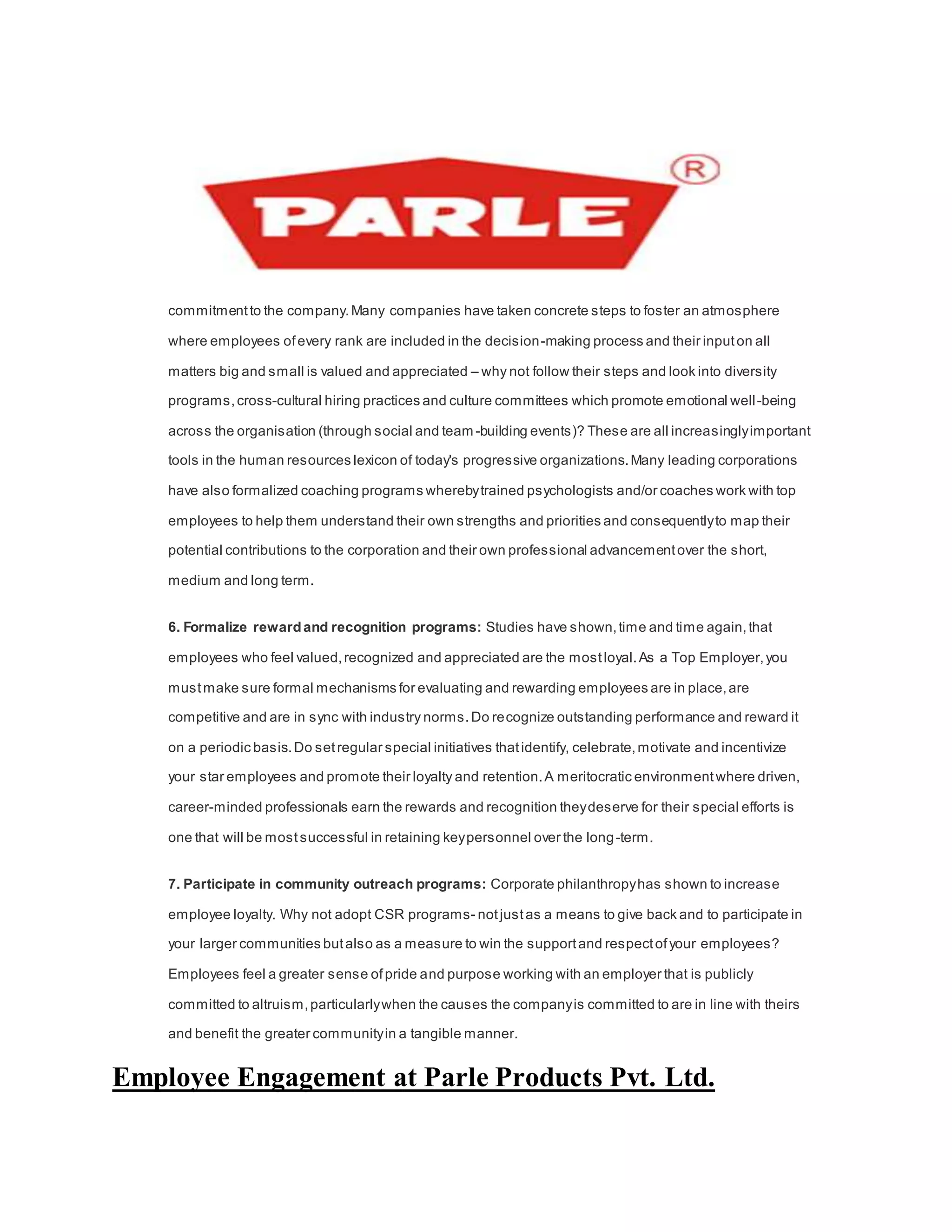 commitmentto the company.Many companies have taken concrete steps to foster an atmosphere
where employees ofevery rank are included in the decision-making process and their inputon all
matters big and small is valued and appreciated – why not follow their steps and look into diversity
programs,cross-cultural hiring practices and culture committees which promote emotional well-being
across the organisation (through social and team-building events)? These are all increasinglyimportant
tools in the human resources lexicon of today's progressive organizations.Many leading corporations
have also formalized coaching programs wherebytrained psychologists and/or coaches work with top
employees to help them understand their own strengths and priorities and consequentlyto map their
potential contributions to the corporation and their own professional advancementover the short,
medium and long term.
6. Formalize rewardand recognition programs: Studies have shown,time and time again,that
employees who feel valued,recognized and appreciated are the mostloyal.As a Top Employer,you
mustmake sure formal mechanisms for evaluating and rewarding employees are in place,are
competitive and are in sync with industry norms.Do recognize outstanding performance and reward it
on a periodic basis.Do setregular special initiatives thatidentify, celebrate,motivate and incentivize
your star employees and promote their loyalty and retention.A meritocratic environmentwhere driven,
career-minded professionals earn the rewards and recognition theydeserve for their special efforts is
one that will be mostsuccessful in retaining keypersonnel over the long-term.
7. Participate in community outreach programs: Corporate philanthropyhas shown to increase
employee loyalty. Why not adopt CSR programs- notjustas a means to give back and to participate in
your larger communities butalso as a measure to win the supportand respectofyour employees?
Employees feel a greater sense ofpride and purpose working with an employer that is publicly
committed to altruism,particularlywhen the causes the companyis committed to are in line with theirs
and benefit the greater communityin a tangible manner.
Employee Engagement at Parle Products Pvt. Ltd.
 