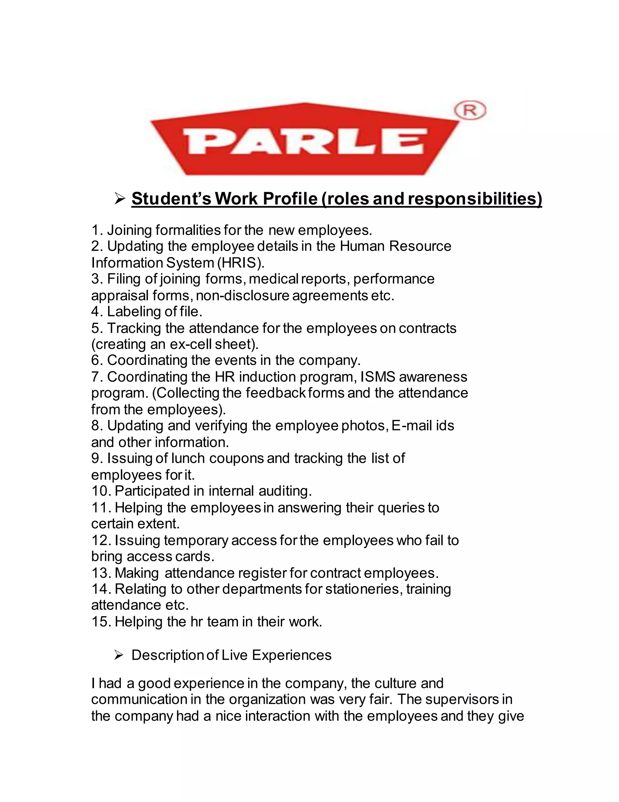  Student’s Work Profile (roles and responsibilities)
1. Joining formalities for the new employees.
2. Updating the employee details in the Human Resource
Information System (HRIS).
3. Filing of joining forms,medicalreports, performance
appraisal forms,non-disclosure agreements etc.
4. Labeling of file.
5. Tracking the attendance for the employees on contracts
(creating an ex-cell sheet).
6. Coordinating the events in the company.
7. Coordinating the HR induction program, ISMS awareness
program. (Collecting the feedbackforms and the attendance
from the employees).
8. Updating and verifying the employee photos,E-mail ids
and other information.
9. Issuing of lunch coupons and tracking the list of
employees forit.
10. Participated in internal auditing.
11. Helping the employeesin answering their queries to
certain extent.
12. Issuing temporary access forthe employees who fail to
bring access cards.
13. Making attendance register for contract employees.
14. Relating to other departments for stationeries, training
attendance etc.
15. Helping the hr team in their work.
 Descriptionof Live Experiences
I had a good experience in the company, the culture and
communication in the organization was very fair. The supervisors in
the company had a nice interaction with the employees and they give
 