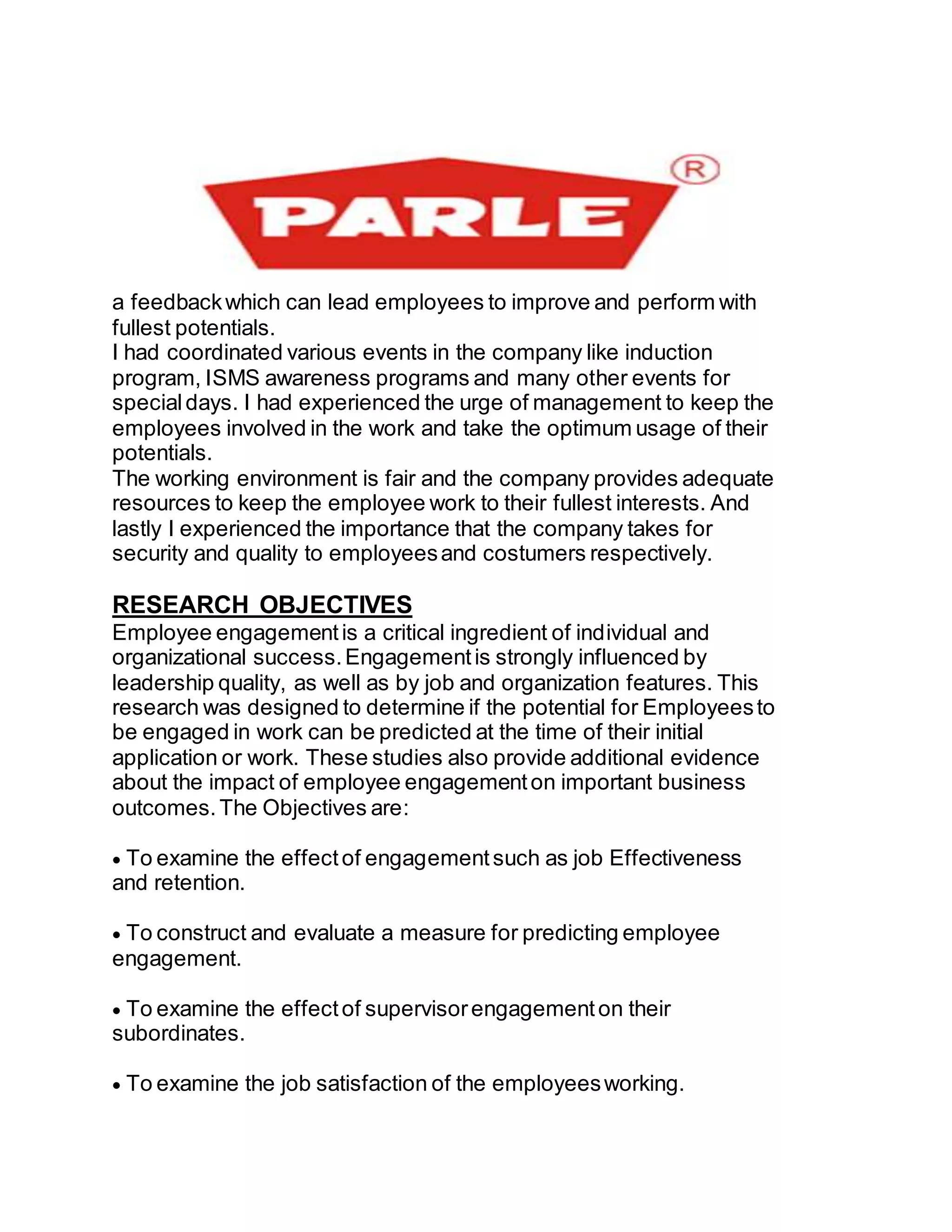 a feedbackwhich can lead employees to improve and perform with
fullest potentials.
I had coordinated various events in the company like induction
program, ISMS awareness programs and many other events for
specialdays. I had experienced the urge of management to keep the
employees involved in the work and take the optimum usage of their
potentials.
The working environment is fair and the company provides adequate
resources to keep the employee work to their fullest interests. And
lastly I experienced the importance that the company takes for
security and quality to employeesand costumers respectively.
RESEARCH OBJECTIVES
Employee engagementis a critical ingredient of individual and
organizational success.Engagementis strongly influenced by
leadership quality, as well as by job and organization features. This
research was designed to determine if the potential for Employeesto
be engaged in work can be predicted at the time of their initial
application or work. These studies also provide additional evidence
about the impact of employee engagementon important business
outcomes.The Objectives are:
To examine the effectof engagementsuch as job Effectiveness
and retention.
To construct and evaluate a measure for predicting employee
engagement.
To examine the effectof supervisorengagementon their
subordinates.
To examine the job satisfaction of the employeesworking.
 