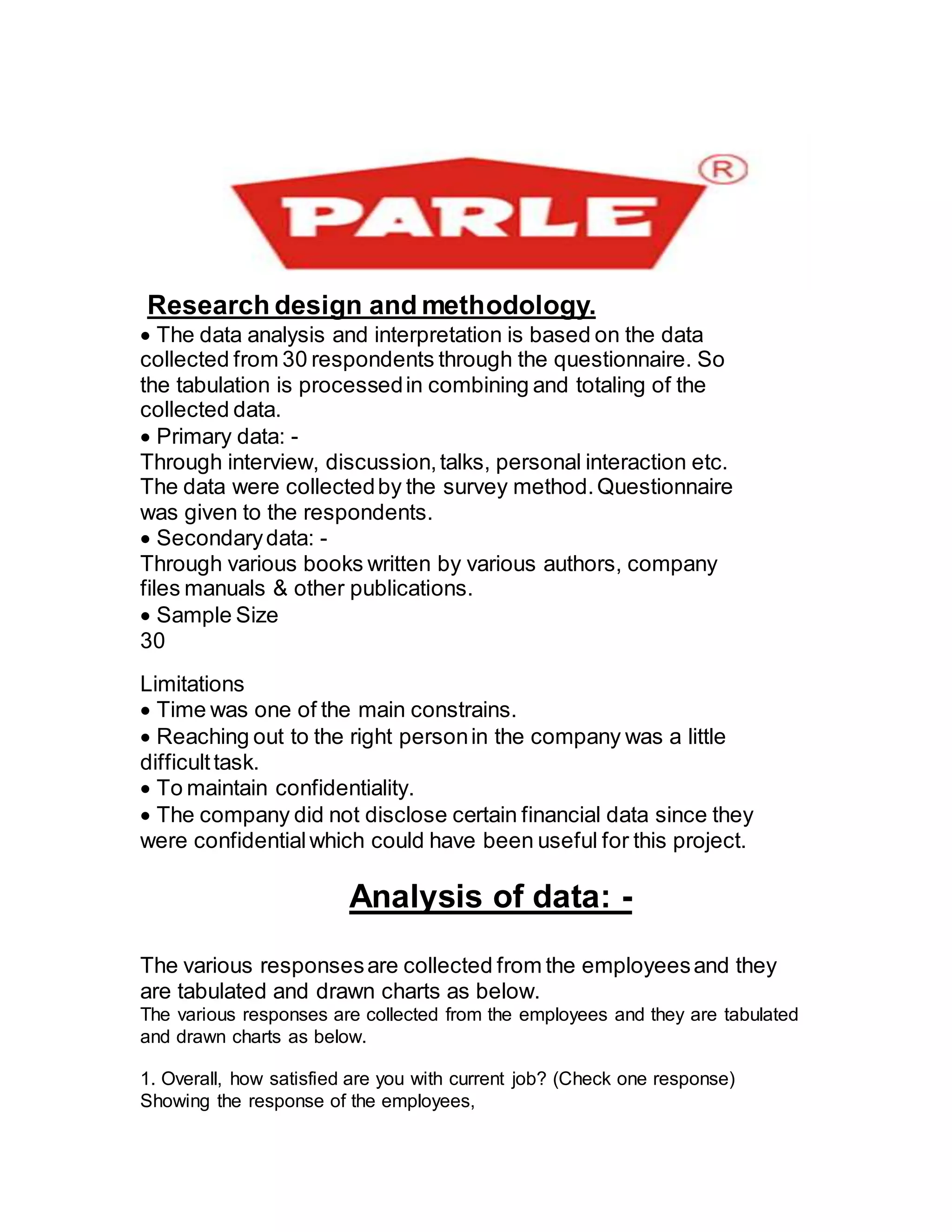 Research design and methodology.
The data analysis and interpretation is based on the data
collected from 30 respondents through the questionnaire. So
the tabulation is processedin combining and totaling of the
collected data.
Primary data: -
Through interview, discussion,talks, personal interaction etc.
The data were collectedby the survey method.Questionnaire
was given to the respondents.
Secondarydata: -
Through various books written by various authors, company
files manuals & other publications.
Sample Size
30
Limitations
Time was one of the main constrains.
Reaching out to the right personin the company was a little
difficulttask.
To maintain confidentiality.
The company did not disclose certain financial data since they
were confidentialwhich could have been useful for this project.
Analysis of data: -
The various responsesare collected from the employeesand they
are tabulated and drawn charts as below.
The various responses are collected from the employees and they are tabulated
and drawn charts as below.
1. Overall, how satisfied are you with current job? (Check one response)
Showing the response of the employees,
 