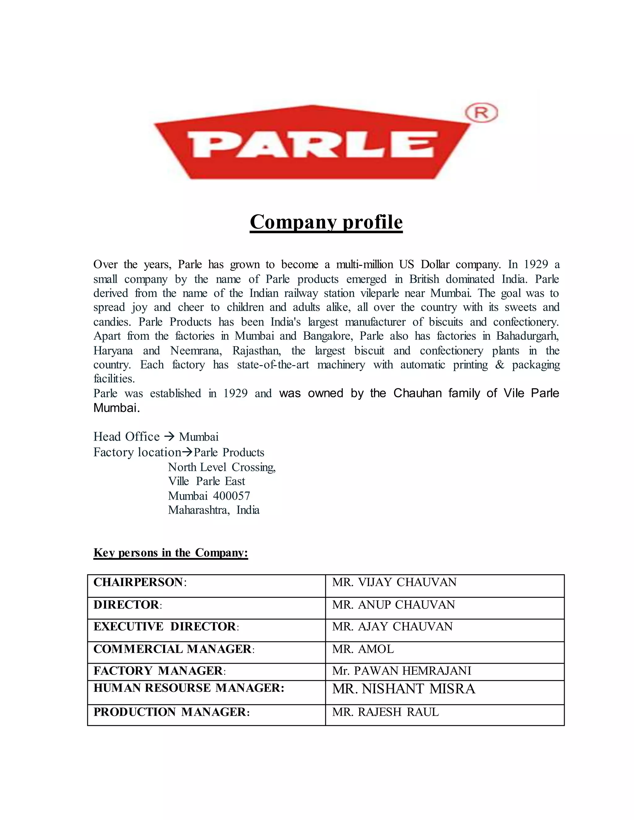 Company profile
Over the years, Parle has grown to become a multi-million US Dollar company. In 1929 a
small company by the name of Parle products emerged in British dominated India. Parle
derived from the name of the Indian railway station vileparle near Mumbai. The goal was to
spread joy and cheer to children and adults alike, all over the country with its sweets and
candies. Parle Products has been India's largest manufacturer of biscuits and confectionery.
Apart from the factories in Mumbai and Bangalore, Parle also has factories in Bahadurgarh,
Haryana and Neemrana, Rajasthan, the largest biscuit and confectionery plants in the
country. Each factory has state-of-the-art machinery with automatic printing & packaging
facilities.
Parle was established in 1929 and was owned by the Chauhan family of Vile Parle
Mumbai.
Head Office  Mumbai
Factory locationParle Products
North Level Crossing,
Ville Parle East
Mumbai 400057
Maharashtra, India
Key persons in the Company:
CHAIRPERSON: MR. VIJAY CHAUVAN
DIRECTOR: MR. ANUP CHAUVAN
EXECUTIVE DIRECTOR: MR. AJAY CHAUVAN
COMMERCIAL MANAGER: MR. AMOL
FACTORY MANAGER: Mr. PAWAN HEMRAJANI
HUMAN RESOURSE MANAGER: MR. NISHANT MISRA
PRODUCTION MANAGER: MR. RAJESH RAUL
 