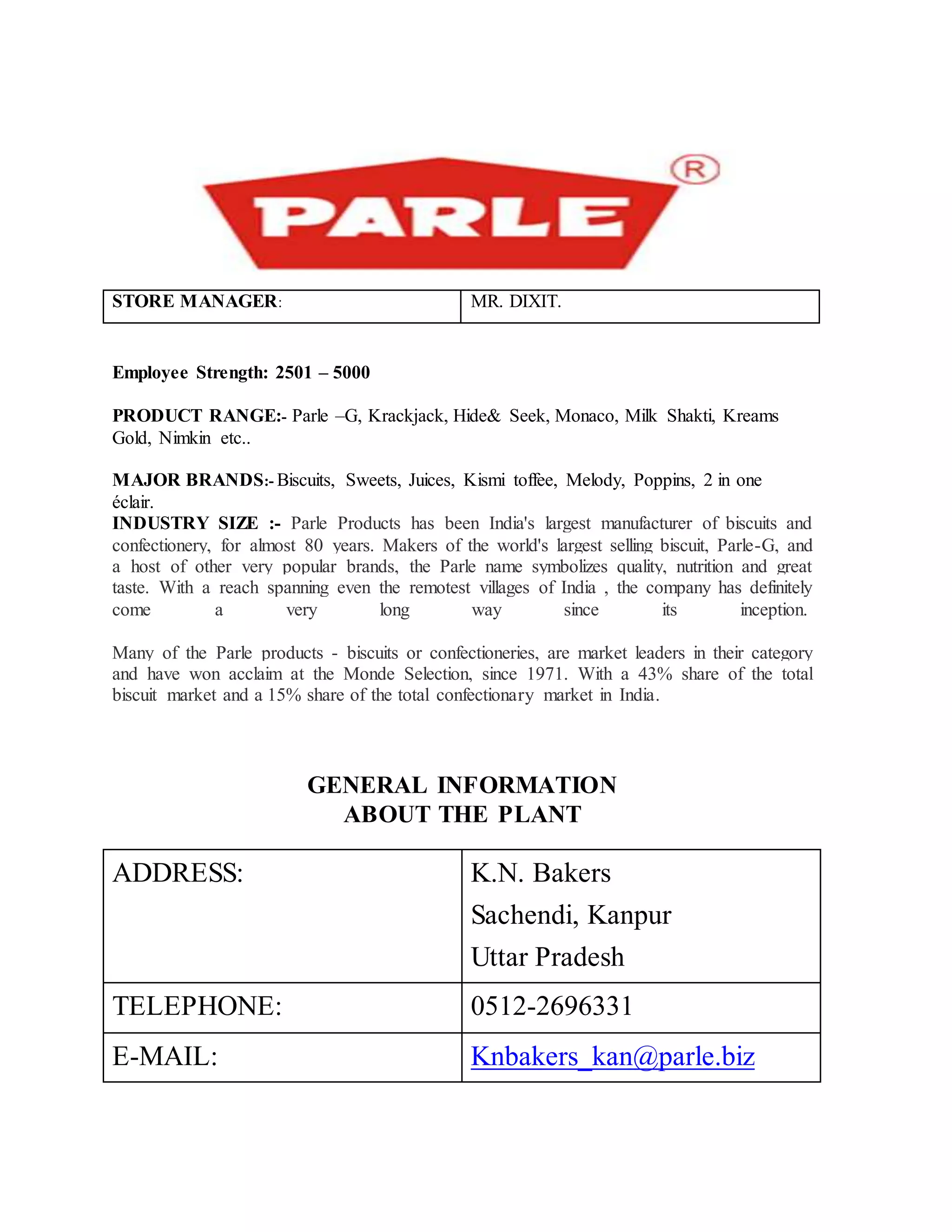 STORE MANAGER: MR. DIXIT.
Employee Strength: 2501 – 5000
PRODUCT RANGE:- Parle –G, Krackjack, Hide& Seek, Monaco, Milk Shakti, Kreams
Gold, Nimkin etc..
MAJOR BRANDS:- Biscuits, Sweets, Juices, Kismi toffee, Melody, Poppins, 2 in one
éclair.
INDUSTRY SIZE :- Parle Products has been India's largest manufacturer of biscuits and
confectionery, for almost 80 years. Makers of the world's largest selling biscuit, Parle-G, and
a host of other very popular brands, the Parle name symbolizes quality, nutrition and great
taste. With a reach spanning even the remotest villages of India , the company has definitely
come a very long way since its inception.
Many of the Parle products - biscuits or confectioneries, are market leaders in their category
and have won acclaim at the Monde Selection, since 1971. With a 43% share of the total
biscuit market and a 15% share of the total confectionary market in India.
GENERAL INFORMATION
ABOUT THE PLANT
ADDRESS: K.N. Bakers
Sachendi, Kanpur
Uttar Pradesh
TELEPHONE: 0512-2696331
E-MAIL: Knbakers_kan@parle.biz
 