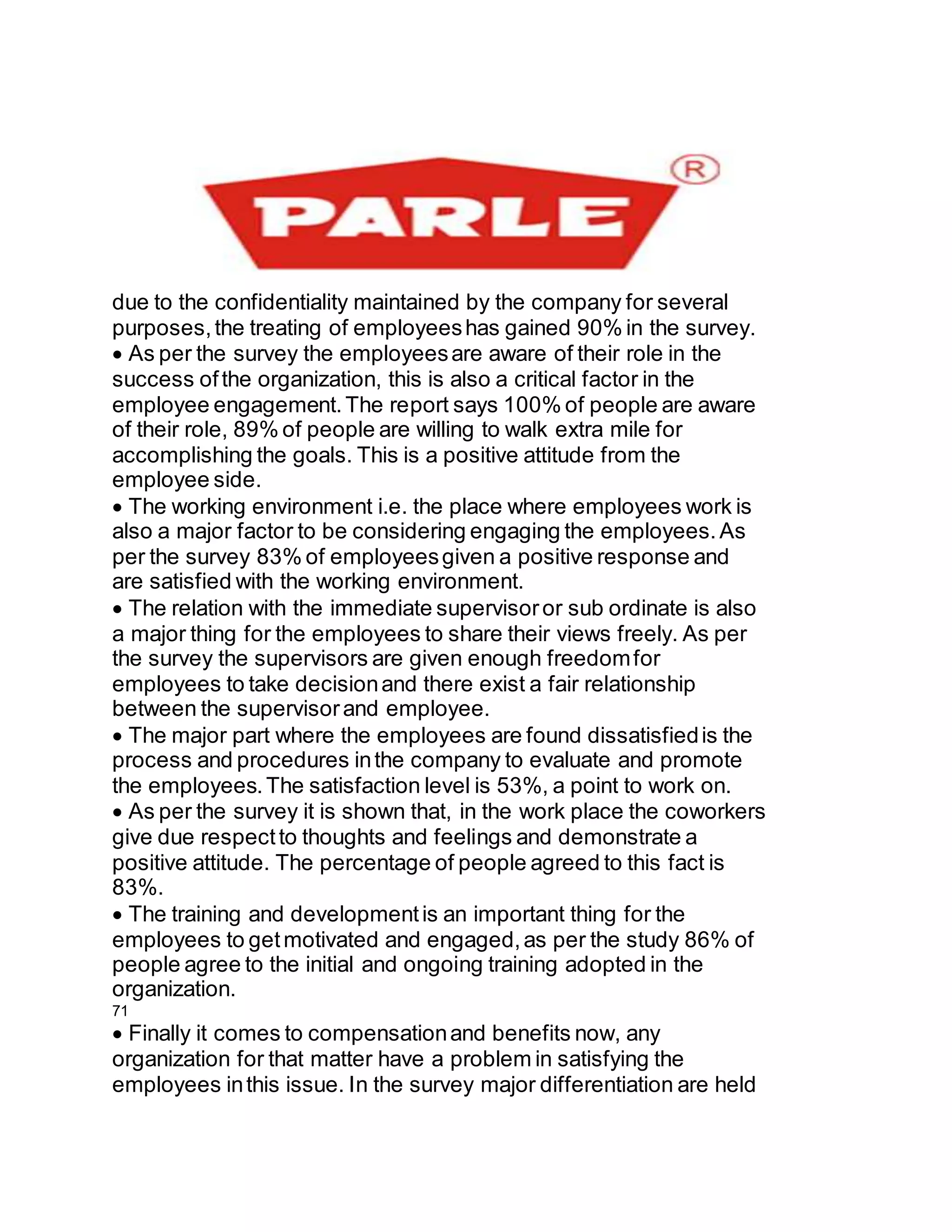 due to the confidentiality maintained by the company for several
purposes,the treating of employeeshas gained 90% in the survey.
As per the survey the employeesare aware of their role in the
success ofthe organization, this is also a critical factor in the
employee engagement.The report says 100% of people are aware
of their role, 89% of people are willing to walk extra mile for
accomplishing the goals. This is a positive attitude from the
employee side.
The working environment i.e. the place where employees work is
also a major factor to be considering engaging the employees.As
per the survey 83% of employeesgiven a positive response and
are satisfied with the working environment.
The relation with the immediate supervisoror sub ordinate is also
a major thing for the employees to share their views freely. As per
the survey the supervisors are given enough freedomfor
employees to take decisionand there exist a fair relationship
between the supervisorand employee.
The major part where the employees are found dissatisfiedis the
process and procedures inthe company to evaluate and promote
the employees.The satisfaction level is 53%, a point to work on.
As per the survey it is shown that, in the work place the coworkers
give due respectto thoughts and feelings and demonstrate a
positive attitude. The percentage of people agreed to this fact is
83%.
The training and developmentis an important thing for the
employees to getmotivated and engaged,as per the study 86% of
people agree to the initial and ongoing training adopted in the
organization.
71
Finally it comes to compensationand benefits now, any
organization for that matter have a problem in satisfying the
employees inthis issue. In the survey major differentiation are held
 