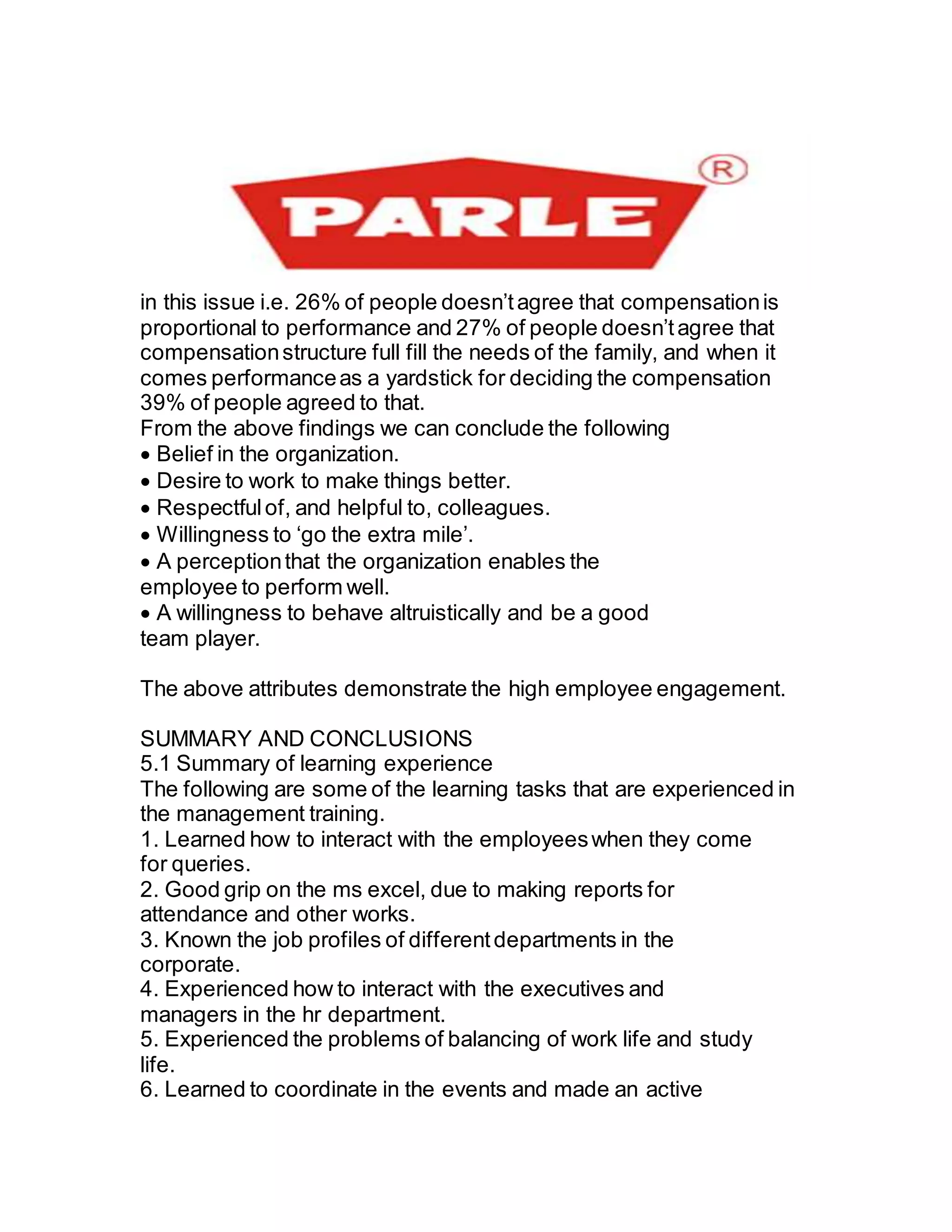 in this issue i.e. 26% of people doesn’tagree that compensationis
proportional to performance and 27% of people doesn’tagree that
compensationstructure full fill the needs of the family, and when it
comes performanceas a yardstick for deciding the compensation
39% of people agreed to that.
From the above findings we can conclude the following
Belief in the organization.
Desire to work to make things better.
Respectfulof, and helpful to, colleagues.
Willingness to ‘go the extra mile’.
A perceptionthat the organization enables the
employee to perform well.
A willingness to behave altruistically and be a good
team player.
The above attributes demonstrate the high employee engagement.
SUMMARY AND CONCLUSIONS
5.1 Summary of learning experience
The following are some of the learning tasks that are experienced in
the management training.
1. Learned how to interact with the employeeswhen they come
for queries.
2. Good grip on the ms excel, due to making reports for
attendance and other works.
3. Known the job profiles of differentdepartments in the
corporate.
4. Experienced how to interact with the executives and
managers in the hr department.
5. Experienced the problems of balancing of work life and study
life.
6. Learned to coordinate in the events and made an active
 