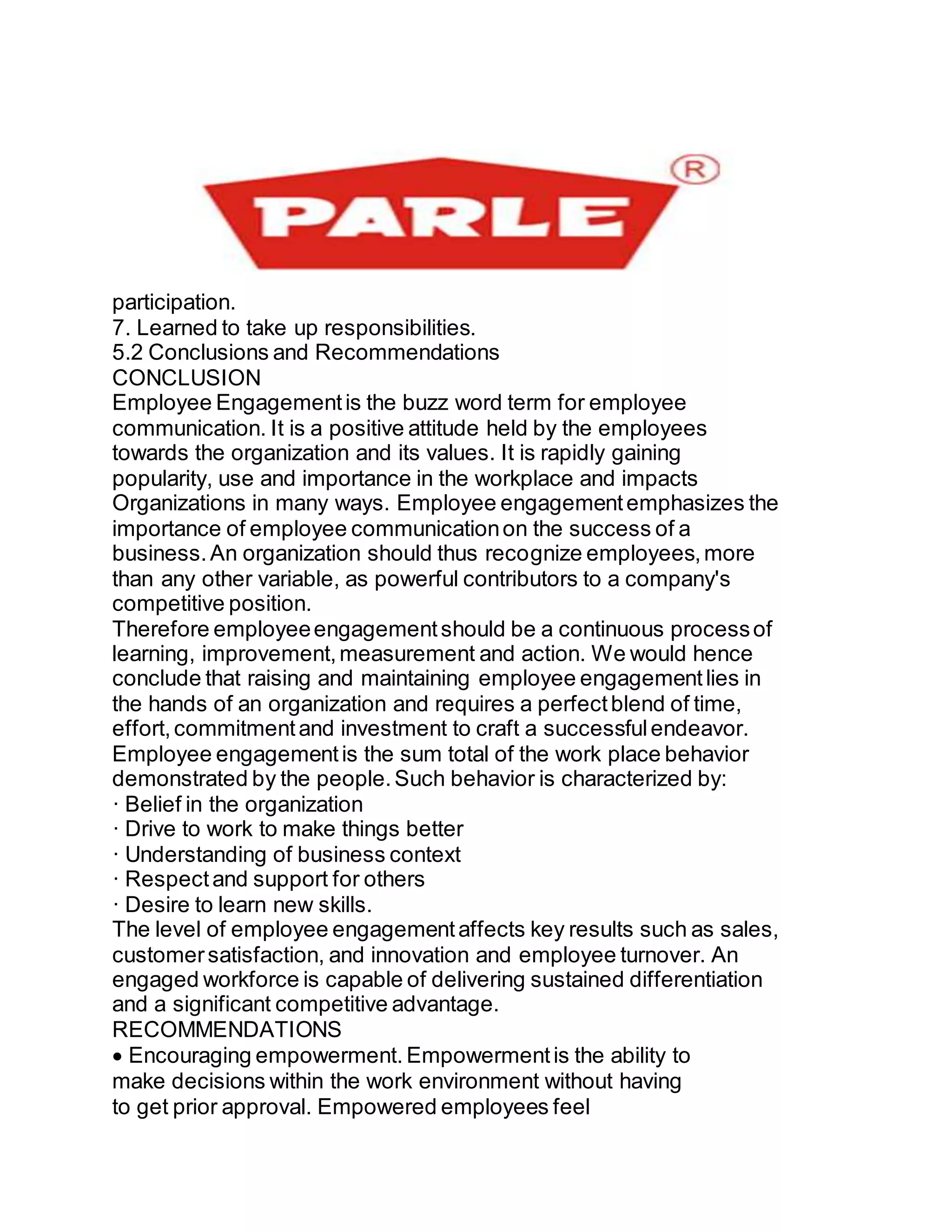 participation.
7. Learned to take up responsibilities.
5.2 Conclusions and Recommendations
CONCLUSION
Employee Engagementis the buzz word term for employee
communication. It is a positive attitude held by the employees
towards the organization and its values. It is rapidly gaining
popularity, use and importance in the workplace and impacts
Organizations in many ways. Employee engagementemphasizes the
importance of employee communicationon the success of a
business.An organization should thus recognize employees,more
than any other variable, as powerful contributors to a company's
competitive position.
Therefore employeeengagementshould be a continuous processof
learning, improvement,measurement and action. We would hence
conclude that raising and maintaining employee engagementlies in
the hands of an organization and requires a perfectblend of time,
effort,commitmentand investment to craft a successfulendeavor.
Employee engagementis the sum total of the work place behavior
demonstrated by the people.Such behavior is characterized by:
· Belief in the organization
· Drive to work to make things better
· Understanding of business context
· Respectand support for others
· Desire to learn new skills.
The level of employee engagementaffects key results such as sales,
customersatisfaction, and innovation and employee turnover. An
engaged workforce is capable of delivering sustained differentiation
and a significant competitive advantage.
RECOMMENDATIONS
Encouraging empowerment. Empowermentis the ability to
make decisions within the work environment without having
to get prior approval. Empowered employees feel
 