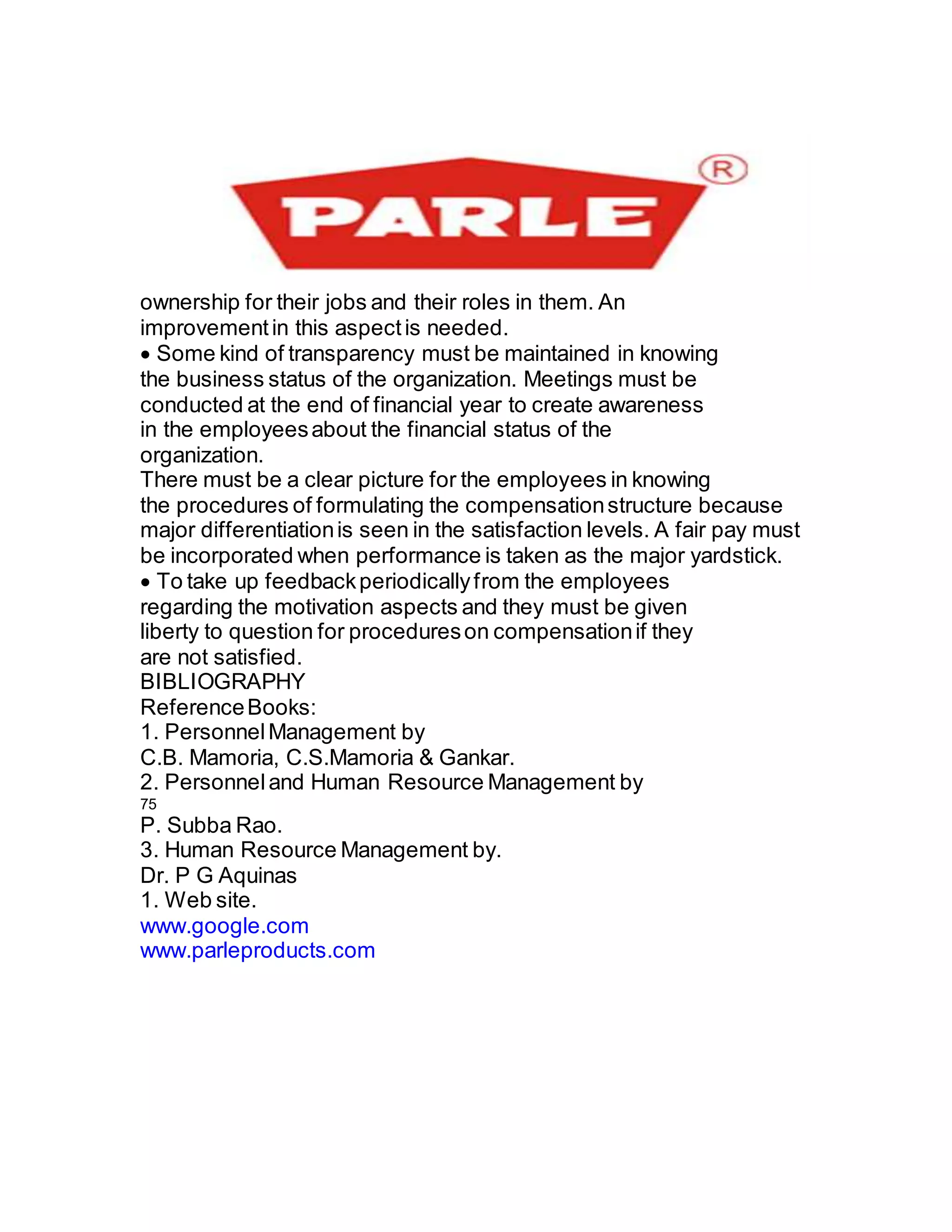 ownership for their jobs and their roles in them. An
improvementin this aspectis needed.
Some kind of transparency must be maintained in knowing
the business status of the organization. Meetings must be
conducted at the end of financial year to create awareness
in the employeesabout the financial status of the
organization.
There must be a clear picture for the employees in knowing
the procedures of formulating the compensationstructure because
major differentiationis seen in the satisfaction levels. A fair pay must
be incorporated when performance is taken as the major yardstick.
To take up feedbackperiodicallyfrom the employees
regarding the motivation aspects and they must be given
liberty to question for procedureson compensationif they
are not satisfied.
BIBLIOGRAPHY
ReferenceBooks:
1. PersonnelManagement by
C.B. Mamoria, C.S.Mamoria & Gankar.
2. Personneland Human Resource Management by
75
P. Subba Rao.
3. Human Resource Management by.
Dr. P G Aquinas
1. Web site.
www.google.com
www.parleproducts.com
 