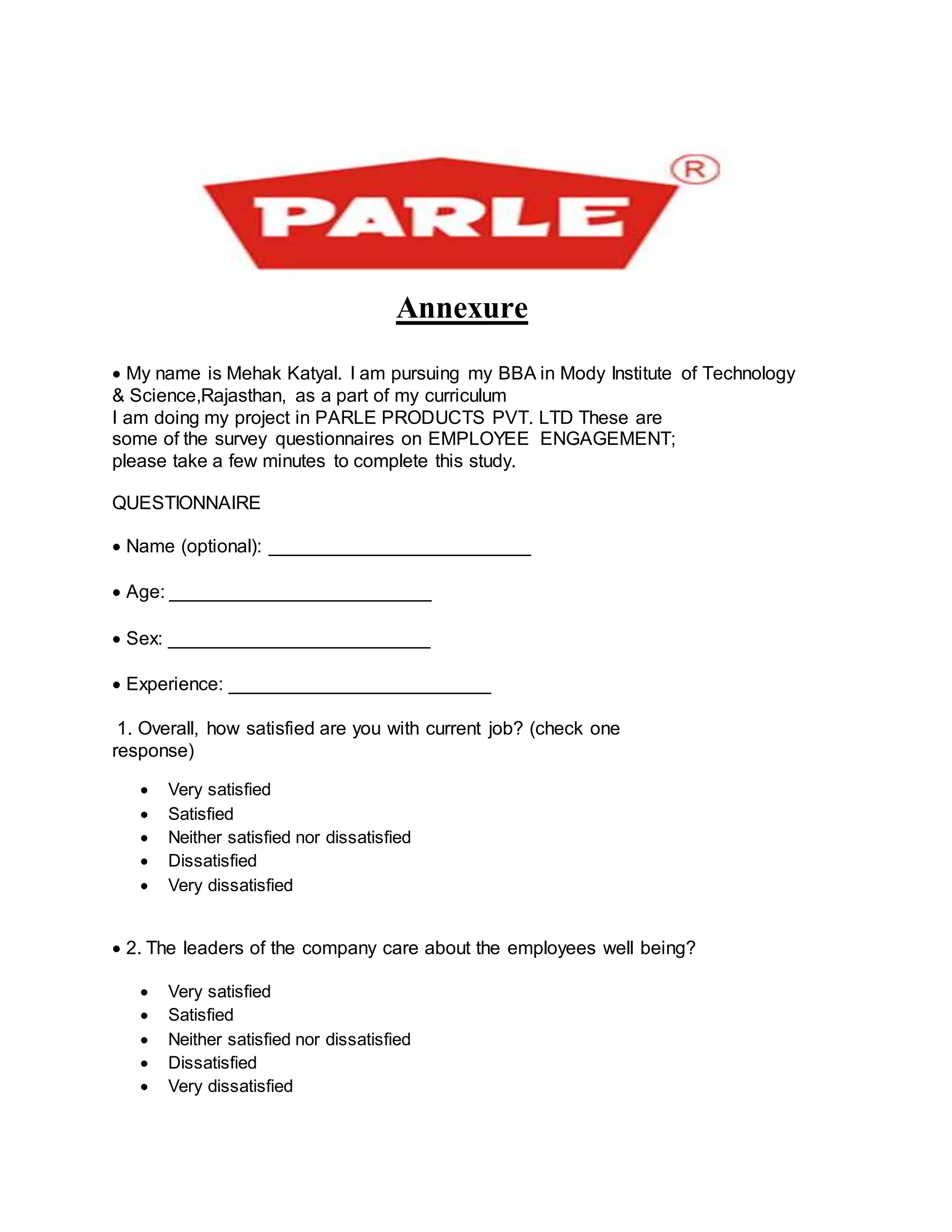Annexure
My name is Mehak Katyal. I am pursuing my BBA in Mody Institute of Technology
& Science,Rajasthan, as a part of my curriculum
I am doing my project in PARLE PRODUCTS PVT. LTD These are
some of the survey questionnaires on EMPLOYEE ENGAGEMENT;
please take a few minutes to complete this study.
QUESTIONNAIRE
Name (optional): _________________________

Age: _________________________

Sex: _________________________

Experience: _________________________
1. Overall, how satisfied are you with current job? (check one
response)
 Very satisfied
 Satisfied
 Neither satisfied nor dissatisfied
 Dissatisfied
 Very dissatisfied
2. The leaders of the company care about the employees well being?
 Very satisfied
 Satisfied
 Neither satisfied nor dissatisfied
 Dissatisfied
 Very dissatisfied
 