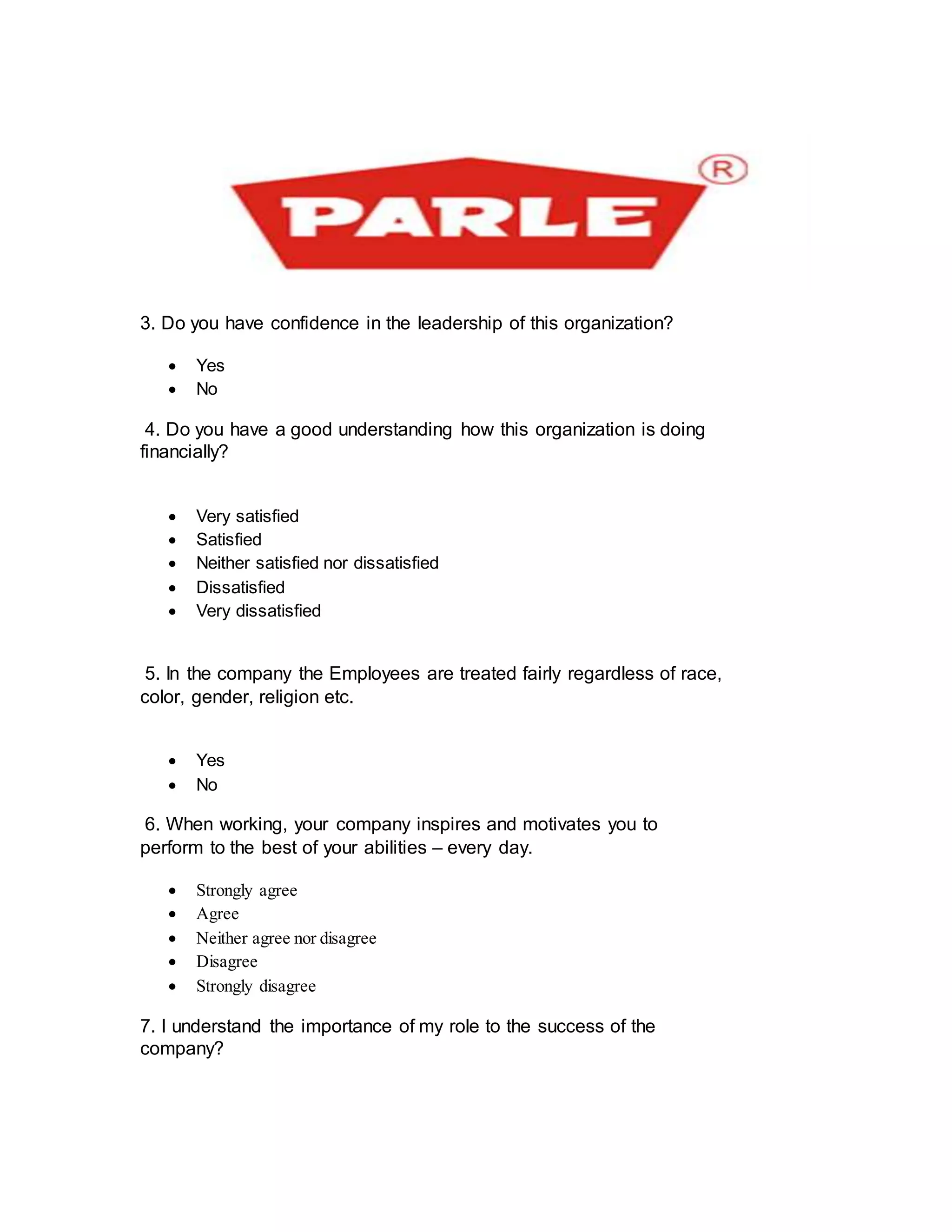 3. Do you have confidence in the leadership of this organization?
 Yes
 No
4. Do you have a good understanding how this organization is doing
financially?
 Very satisfied
 Satisfied
 Neither satisfied nor dissatisfied
 Dissatisfied
 Very dissatisfied

5. In the company the Employees are treated fairly regardless of race,
color, gender, religion etc.
 Yes
 No
6. When working, your company inspires and motivates you to
perform to the best of your abilities – every day.

 Strongly agree
 Agree
 Neither agree nor disagree
 Disagree
 Strongly disagree
7. I understand the importance of my role to the success of the
company?
 