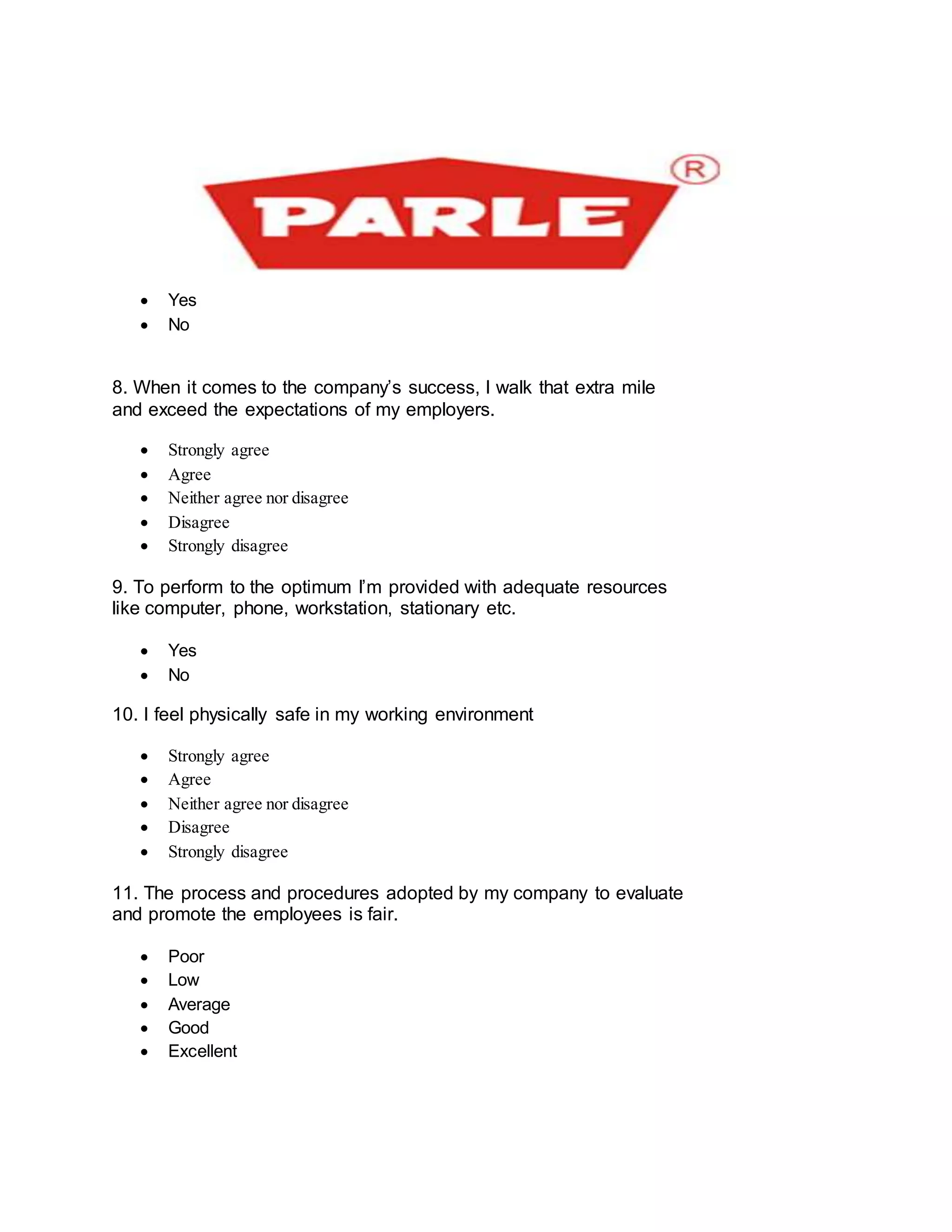  Yes
 No

8. When it comes to the company’s success, I walk that extra mile
and exceed the expectations of my employers.
 Strongly agree
 Agree
 Neither agree nor disagree
 Disagree
 Strongly disagree
9. To perform to the optimum I’m provided with adequate resources
like computer, phone, workstation, stationary etc.
 Yes
 No
10. I feel physically safe in my working environment
 Strongly agree
 Agree
 Neither agree nor disagree
 Disagree
 Strongly disagree
11. The process and procedures adopted by my company to evaluate
and promote the employees is fair.
 Poor
 Low
 Average
 Good
 Excellent
 