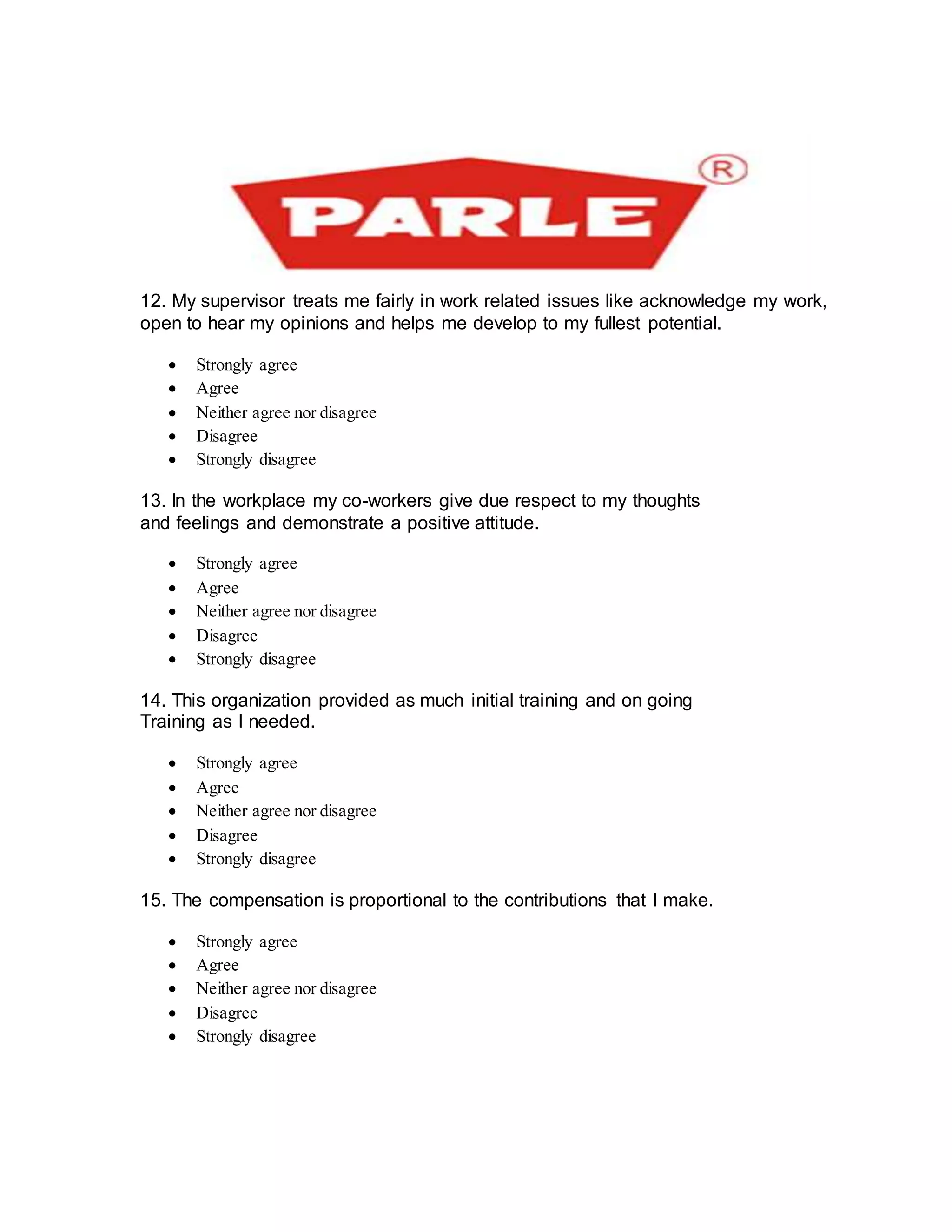 12. My supervisor treats me fairly in work related issues like acknowledge my work,
open to hear my opinions and helps me develop to my fullest potential.
 Strongly agree
 Agree
 Neither agree nor disagree
 Disagree
 Strongly disagree
13. In the workplace my co-workers give due respect to my thoughts
and feelings and demonstrate a positive attitude.
 Strongly agree
 Agree
 Neither agree nor disagree
 Disagree
 Strongly disagree
14. This organization provided as much initial training and on going
Training as I needed.
 Strongly agree
 Agree
 Neither agree nor disagree
 Disagree
 Strongly disagree
15. The compensation is proportional to the contributions that I make.
 Strongly agree
 Agree
 Neither agree nor disagree
 Disagree
 Strongly disagree

 