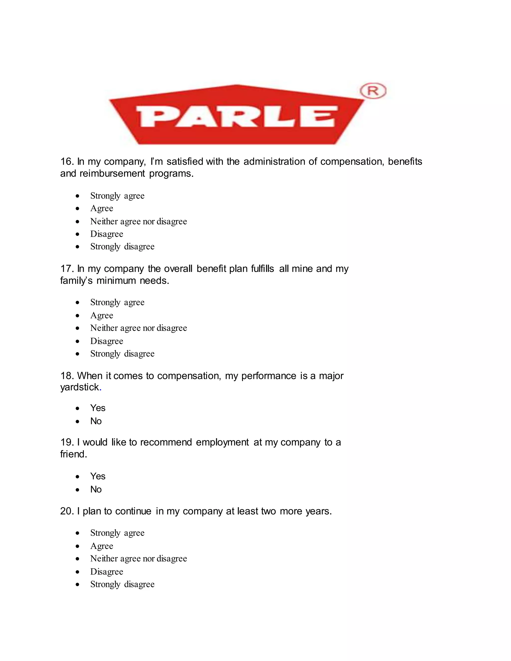 16. In my company, I’m satisfied with the administration of compensation, benefits
and reimbursement programs.
 Strongly agree
 Agree
 Neither agree nor disagree
 Disagree
 Strongly disagree
17. In my company the overall benefit plan fulfills all mine and my
family’s minimum needs.
 Strongly agree
 Agree
 Neither agree nor disagree
 Disagree
 Strongly disagree
18. When it comes to compensation, my performance is a major
yardstick.
 Yes
 No
19. I would like to recommend employment at my company to a
friend.
 Yes
 No
20. I plan to continue in my company at least two more years.
 Strongly agree
 Agree
 Neither agree nor disagree
 Disagree
 Strongly disagree
 