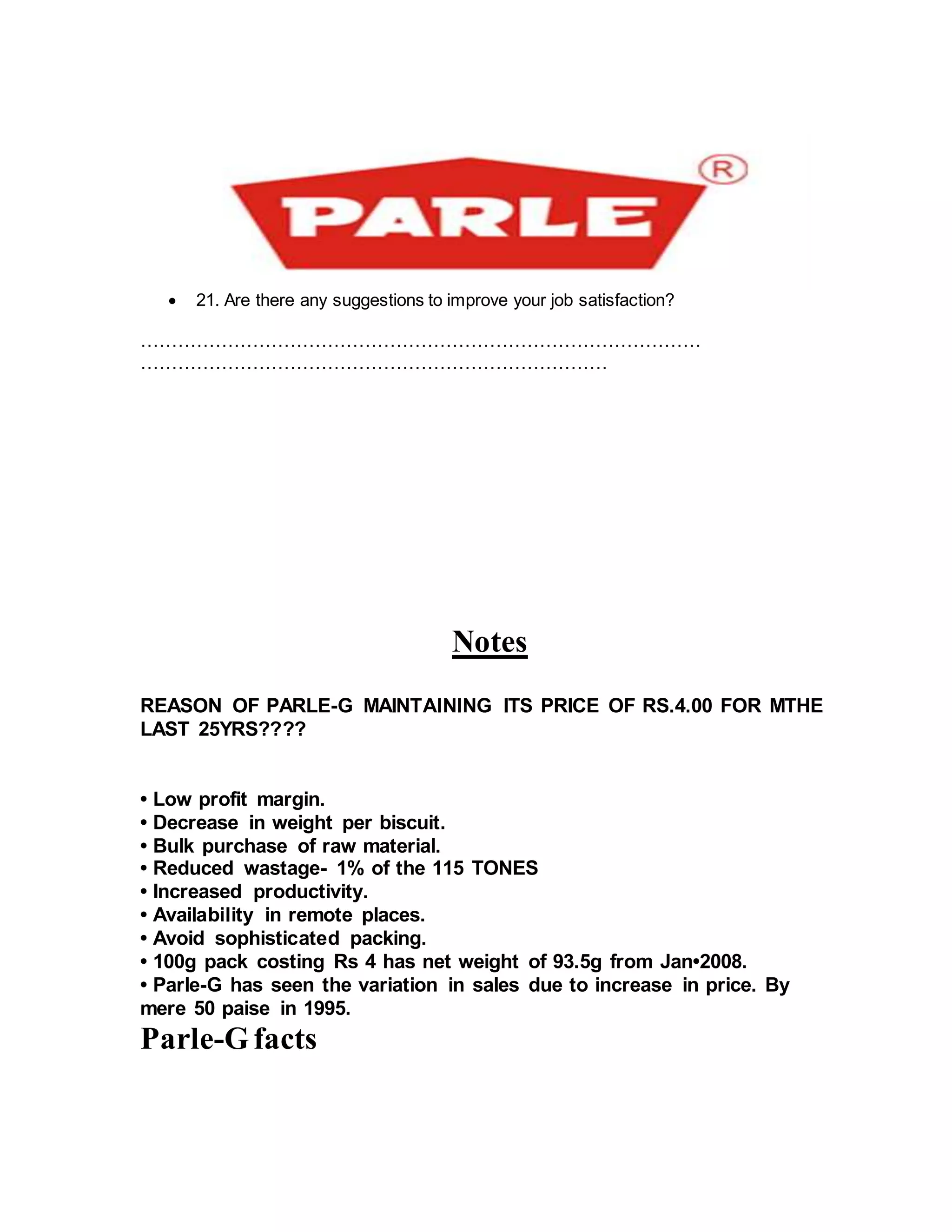  21. Are there any suggestions to improve your job satisfaction?
………………………………………………………………………………
…………………………………………………………………
Notes
REASON OF PARLE-G MAINTAINING ITS PRICE OF RS.4.00 FOR MTHE
LAST 25YRS????
• Low profit margin.
• Decrease in weight per biscuit.
• Bulk purchase of raw material.
• Reduced wastage- 1% of the 115 TONES
• Increased productivity.
• Availability in remote places.
• Avoid sophisticated packing.
• 100g pack costing Rs 4 has net weight of 93.5g from Jan•2008.
• Parle-G has seen the variation in sales due to increase in price. By
mere 50 paise in 1995.
Parle-Gfacts
 