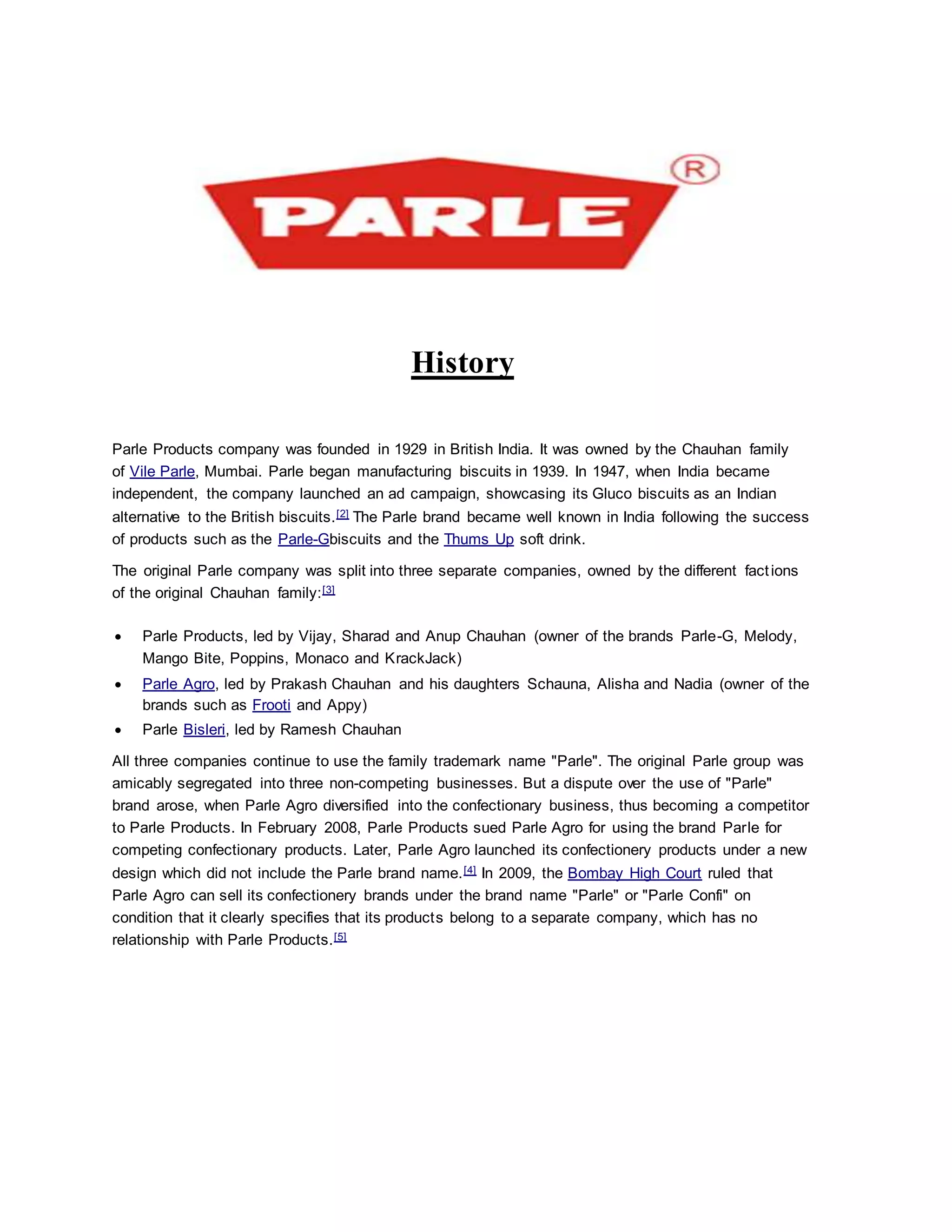 History
Parle Products company was founded in 1929 in British India. It was owned by the Chauhan family
of Vile Parle, Mumbai. Parle began manufacturing biscuits in 1939. In 1947, when India became
independent, the company launched an ad campaign, showcasing its Gluco biscuits as an Indian
alternative to the British biscuits.[2] The Parle brand became well known in India following the success
of products such as the Parle-Gbiscuits and the Thums Up soft drink.
The original Parle company was split into three separate companies, owned by the different factions
of the original Chauhan family:[3]
 Parle Products, led by Vijay, Sharad and Anup Chauhan (owner of the brands Parle-G, Melody,
Mango Bite, Poppins, Monaco and KrackJack)
 Parle Agro, led by Prakash Chauhan and his daughters Schauna, Alisha and Nadia (owner of the
brands such as Frooti and Appy)
 Parle Bisleri, led by Ramesh Chauhan
All three companies continue to use the family trademark name "Parle". The original Parle group was
amicably segregated into three non-competing businesses. But a dispute over the use of "Parle"
brand arose, when Parle Agro diversified into the confectionary business, thus becoming a competitor
to Parle Products. In February 2008, Parle Products sued Parle Agro for using the brand Parle for
competing confectionary products. Later, Parle Agro launched its confectionery products under a new
design which did not include the Parle brand name.[4] In 2009, the Bombay High Court ruled that
Parle Agro can sell its confectionery brands under the brand name "Parle" or "Parle Confi" on
condition that it clearly specifies that its products belong to a separate company, which has no
relationship with Parle Products.[5]
 