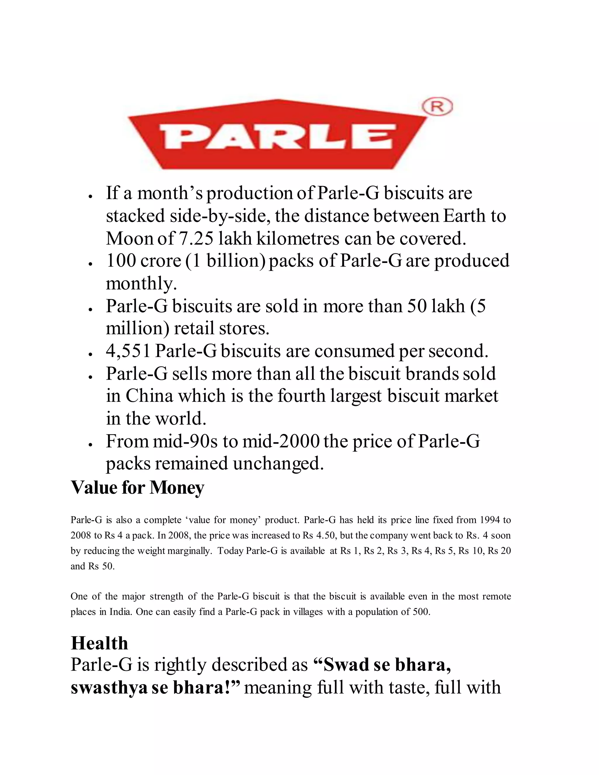  If a month’s production of Parle-G biscuits are
stacked side-by-side, the distance between Earth to
Moon of 7.25 lakh kilometres can be covered.
 100 crore (1 billion)packs of Parle-G are produced
monthly.
 Parle-G biscuits are sold in more than 50 lakh (5
million) retail stores.
 4,551 Parle-G biscuits are consumed per second.
 Parle-G sells more than all the biscuit brands sold
in China which is the fourth largest biscuit market
in the world.
 From mid-90s to mid-2000 the price of Parle-G
packs remained unchanged.
Value for Money
Parle-G is also a complete ‘value for money’ product. Parle-G has held its price line fixed from 1994 to
2008 to Rs 4 a pack. In 2008, the price was increased to Rs 4.50, but the company went back to Rs. 4 soon
by reducing the weight marginally. Today Parle-G is available at Rs 1, Rs 2, Rs 3, Rs 4, Rs 5, Rs 10, Rs 20
and Rs 50.
One of the major strength of the Parle-G biscuit is that the biscuit is available even in the most remote
places in India. One can easily find a Parle-G pack in villages with a population of 500.
Health
Parle-G is rightly described as “Swad se bhara,
swasthya se bhara!” meaning full with taste, full with
 