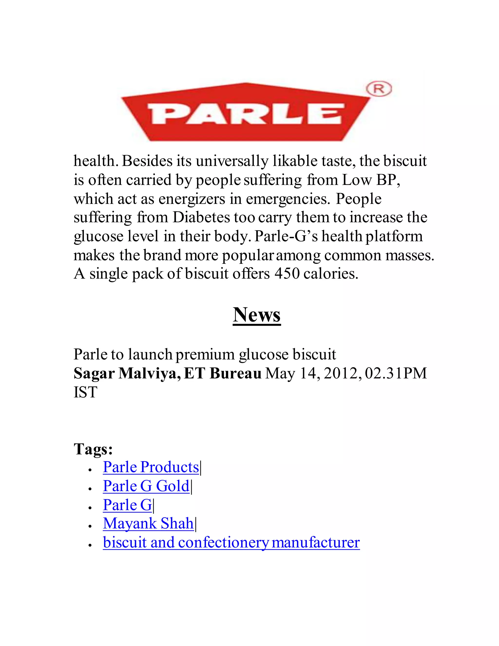 health. Besides its universally likable taste, the biscuit
is often carried by peoplesuffering from Low BP,
which act as energizers in emergencies. People
suffering from Diabetes too carry them to increase the
glucose level in their body. Parle-G’s health platform
makes the brand more popularamong common masses.
A single pack of biscuit offers 450 calories.
News
Parle to launch premium glucose biscuit
Sagar Malviya, ET Bureau May 14, 2012, 02.31PM
IST
Tags:
 Parle Products|
 Parle G Gold|
 Parle G|
 Mayank Shah|
 biscuit and confectionerymanufacturer
 