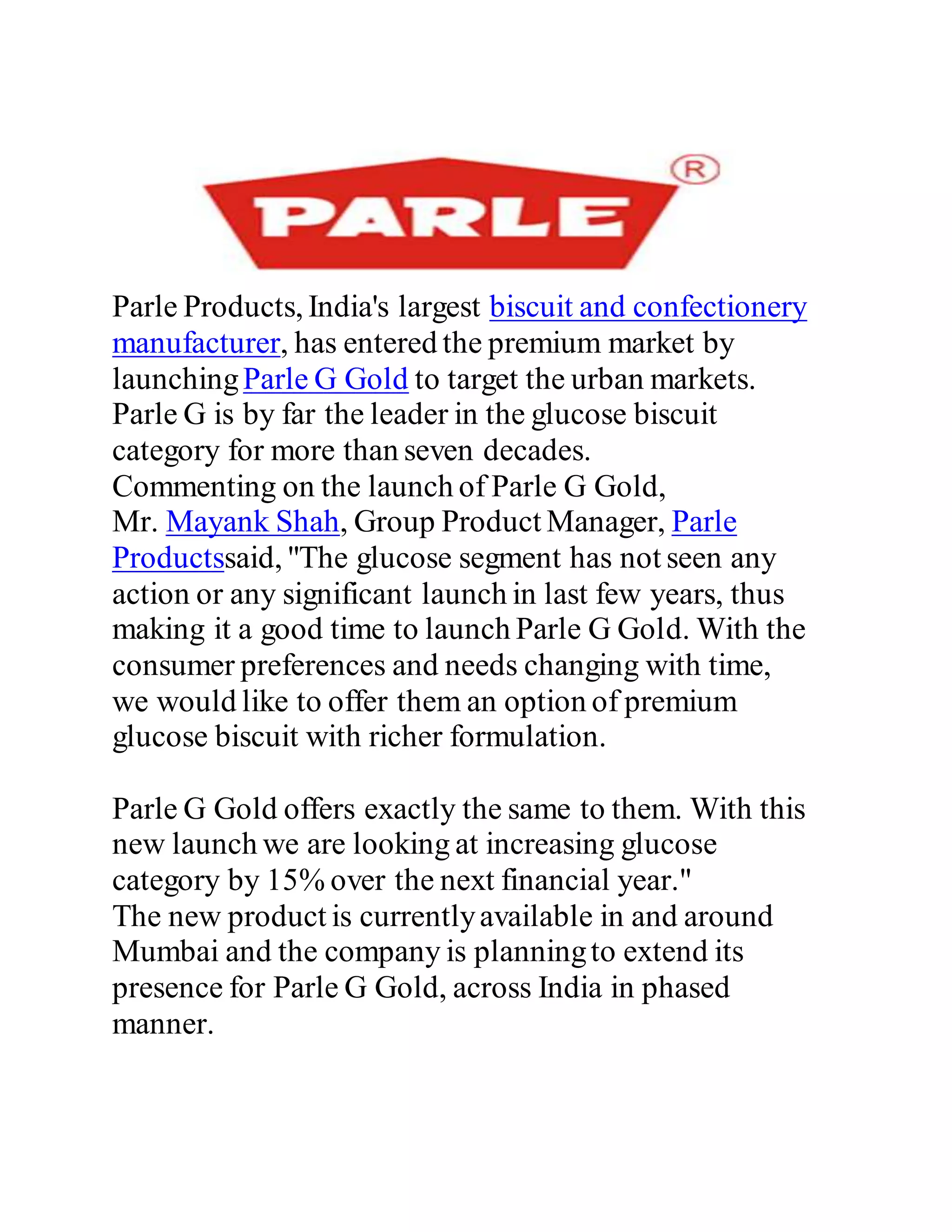 Parle Products, India's largest biscuit and confectionery
manufacturer, has entered the premium market by
launchingParle G Gold to target the urban markets.
Parle G is by far the leader in the glucose biscuit
category for more than seven decades.
Commenting on the launch of Parle G Gold,
Mr. Mayank Shah, Group Product Manager, Parle
Productssaid, "The glucose segment has not seen any
action or any significant launch in last few years, thus
making it a good time to launch Parle G Gold. With the
consumer preferences and needs changing with time,
we would like to offer them an option of premium
glucose biscuit with richer formulation.
Parle G Gold offers exactly the same to them. With this
new launch we are looking at increasing glucose
category by 15% over the next financial year."
The new product is currentlyavailable in and around
Mumbai and the company is planningto extend its
presence for Parle G Gold, across India in phased
manner.
 